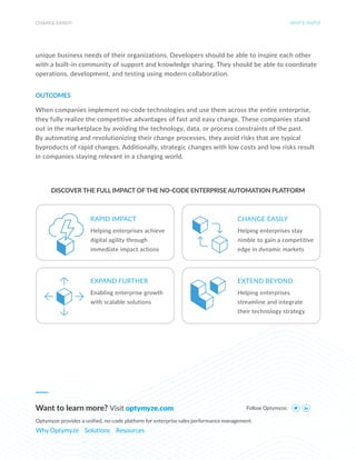 CHANGE EASILY! WHITE PAPER
unique business needs of their organizations. Developers should be able to inspire each other
with a built-in community of support and knowledge sharing. They should be able to coordinate
operations, development, and testing using modern collaboration.
OUTCOMES
When companies implement no-code technologies and use them across the entire enterprise,
they fully realize the competitive advantages of fast and easy change. These companies stand
out in the marketplace by avoiding the technology, data, or process constraints of the past.
By automating and revolutionizing their change processes, they avoid risks that are typical
byproducts of rapid changes. Additionally, strategic changes with low costs and low risks result
in companies staying relevant in a changing world.
Follow Optymyze:
Want to learn more? Visit optymyze.com
Optymyze provides a unified, no-code platform for enterprise sales performance management.
Why Optymyze Solutions Resources
DISCOVER THE FULL IMPACT OFTHE NO-CODE ENTERPRISE AUTOMATION PLATFORM
Helping enterprises achieve
digital agility through
immediate impact actions
Enabling enterprise growth
with scalable solutions
Helping enterprises stay
nimble to gain a competitive
edge in dynamic markets
Helping enterprises
streamline and integrate
their technology strategy
RAPID IMPACT
EXPAND FURTHER
CHANGE EASILY
EXTEND BEYOND
 