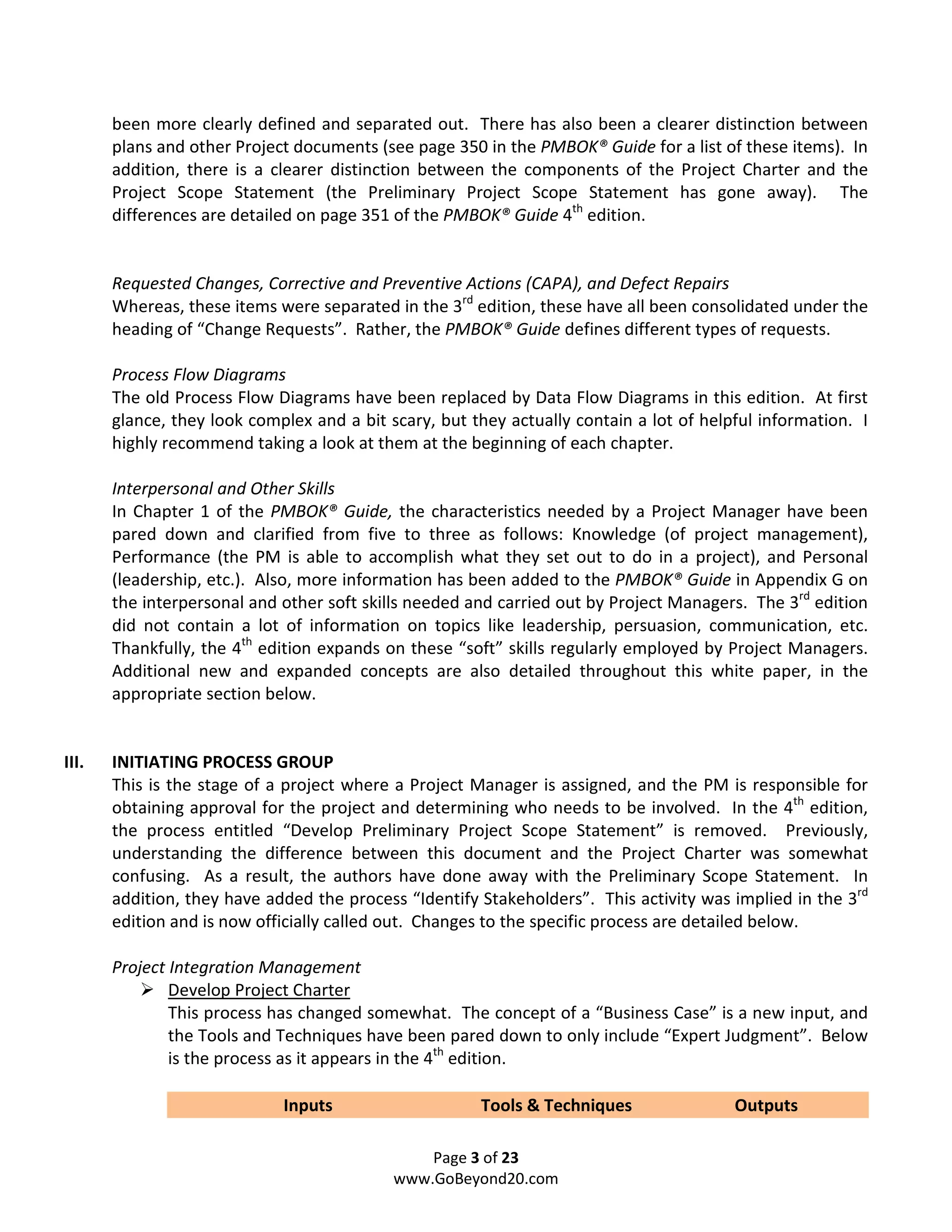 been more clearly defined and separated out. There has also been a clearer distinction between
       plans and other Project documents (see page 350 in the PMBOK® Guide for a list of these items). In
       addition, there is a clearer distinction between the components of the Project Charter and the
       Project Scope Statement (the Preliminary Project Scope Statement has gone away). The
       differences are detailed on page 351 of the PMBOK® Guide 4th edition.


       Requested Changes, Corrective and Preventive Actions (CAPA), and Defect Repairs
       Whereas, these items were separated in the 3rd edition, these have all been consolidated under the
       heading of “Change Requests”. Rather, the PMBOK® Guide defines different types of requests.

       Process Flow Diagrams
       The old Process Flow Diagrams have been replaced by Data Flow Diagrams in this edition. At first
       glance, they look complex and a bit scary, but they actually contain a lot of helpful information. I
       highly recommend taking a look at them at the beginning of each chapter.

       Interpersonal and Other Skills
       In Chapter 1 of the PMBOK® Guide, the characteristics needed by a Project Manager have been
       pared down and clarified from five to three as follows: Knowledge (of project management),
       Performance (the PM is able to accomplish what they set out to do in a project), and Personal
       (leadership, etc.). Also, more information has been added to the PMBOK® Guide in Appendix G on
       the interpersonal and other soft skills needed and carried out by Project Managers. The 3rd edition
       did not contain a lot of information on topics like leadership, persuasion, communication, etc.
       Thankfully, the 4th edition expands on these “soft” skills regularly employed by Project Managers.
       Additional new and expanded concepts are also detailed throughout this white paper, in the
       appropriate section below.


III.   INITIATING PROCESS GROUP
       This is the stage of a project where a Project Manager is assigned, and the PM is responsible for
       obtaining approval for the project and determining who needs to be involved. In the 4th edition,
       the process entitled “Develop Preliminary Project Scope Statement” is removed. Previously,
       understanding the difference between this document and the Project Charter was somewhat
       confusing. As a result, the authors have done away with the Preliminary Scope Statement. In
       addition, they have added the process “Identify Stakeholders”. This activity was implied in the 3rd
       edition and is now officially called out. Changes to the specific process are detailed below.

       Project Integration Management
               Develop Project Charter
               This process has changed somewhat. The concept of a “Business Case” is a new input, and
               the Tools and Techniques have been pared down to only include “Expert Judgment”. Below
               is the process as it appears in the 4th edition.

                             Inputs                    Tools & Techniques                Outputs

                                                Page 3 of 23
                                            www.GoBeyond20.com
 