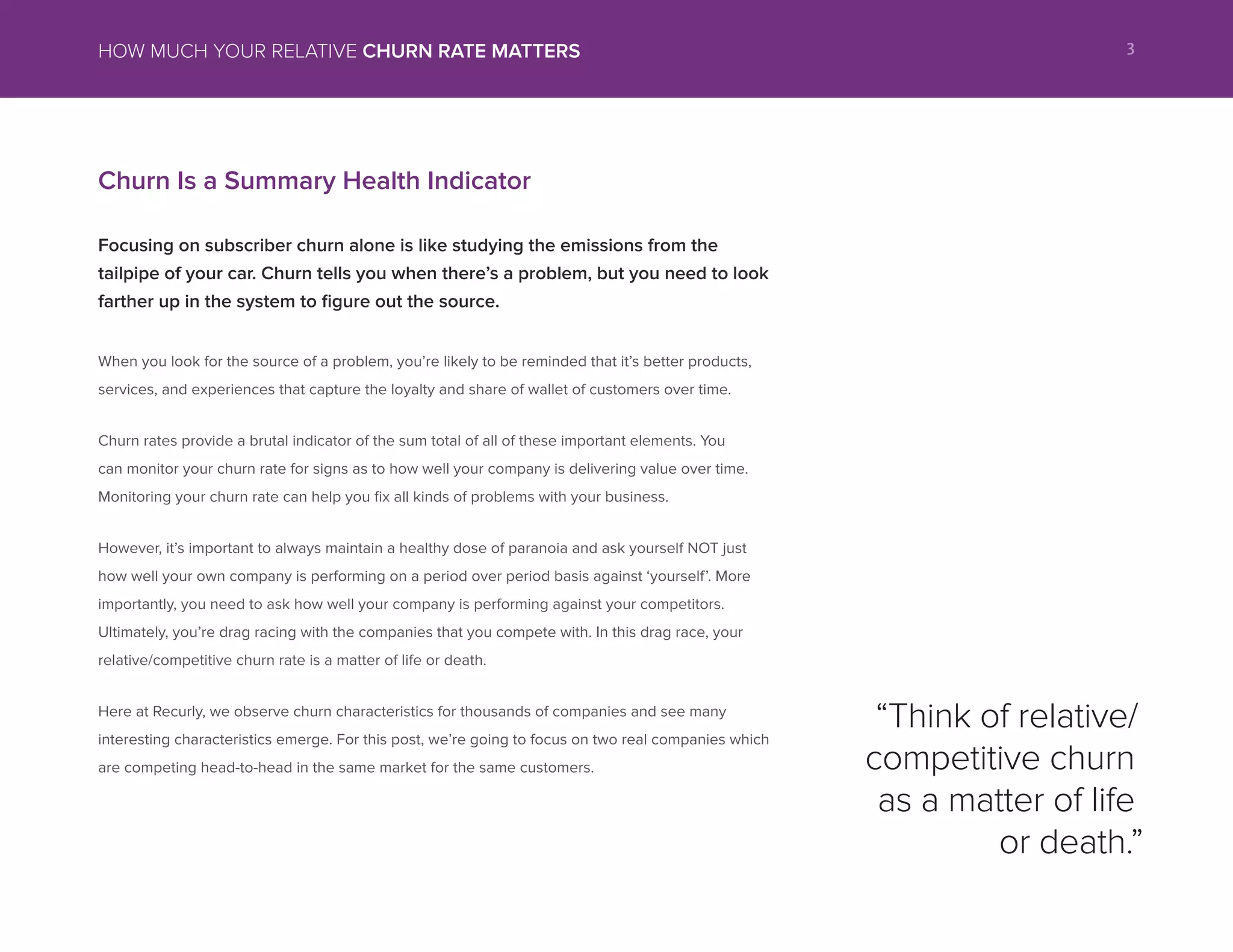 Churn Is a Summary Health Indicator
Focusing on subscriber churn alone is like studying the emissions from the
tailpipe of your car. Churn tells you when there’s a problem, but you need to look
farther up in the system to figure out the source.
When you look for the source of a problem, you’re likely to be reminded that it’s better products,
services, and experiences that capture the loyalty and share of wallet of customers over time.
Churn rates provide a brutal indicator of the sum total of all of these important elements. You
can monitor your churn rate for signs as to how well your company is delivering value over time.
Monitoring your churn rate can help you fix all kinds of problems with your business.
However, it’s important to always maintain a healthy dose of paranoia and ask yourself NOT just
how well your own company is performing on a period over period basis against ‘yourself’. More
importantly, you need to ask how well your company is performing against your competitors.
Ultimately, you’re drag racing with the companies that you compete with. In this drag race, your
relative/competitive churn rate is a matter of life or death.
Here at Recurly, we observe churn characteristics for thousands of companies and see many
interesting characteristics emerge. For this post, we’re going to focus on two real companies which
are competing head-to-head in the same market for the same customers.
“Think of relative/
competitive churn
as a matter of life
or death.”
3HOW MUCH YOUR RELATIVE CHURN RATE MATTERS
 