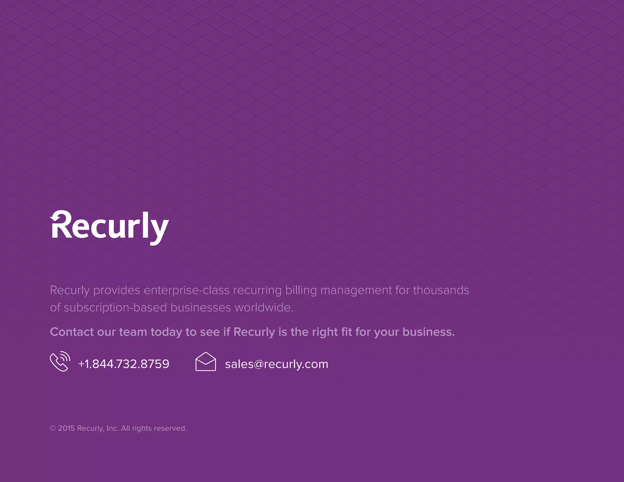 Recurly provides enterprise-class recurring billing management for thousands
of subscription-based businesses worldwide.
Contact our team today to see if Recurly is the right fit for your business.
+1.844.732.8759 sales@recurly.com
© 2015 Recurly, Inc. All rights reserved.
 