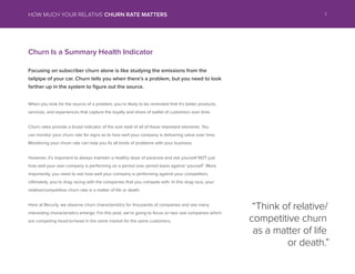 Churn Is a Summary Health Indicator
Focusing on subscriber churn alone is like studying the emissions from the
tailpipe of your car. Churn tells you when theres a problem, but you need to look
farther up in the system to figure out the source.
When you look for the source of a problem, youre likely to be reminded that its better products,
services, and experiences that capture the loyalty and share of wallet of customers over time.
Churn rates provide a brutal indicator of the sum total of all of these important elements. You
can monitor your churn rate for signs as to how well your company is delivering value over time.
Monitoring your churn rate can help you fix all kinds of problems with your business.
However, its important to always maintain a healthy dose of paranoia and ask yourself NOT just
how well your own company is performing on a period over period basis against yourself. More
importantly, you need to ask how well your company is performing against your competitors.
Ultimately, youre drag racing with the companies that you compete with. In this drag race, your
relative/competitive churn rate is a matter of life or death.
Here at Recurly, we observe churn characteristics for thousands of companies and see many
interesting characteristics emerge. For this post, were going to focus on two real companies which
are competing head-to-head in the same market for the same customers.
Think of relative/
competitive churn
as a matter of life
or death.
3HOW MUCH YOUR RELATIVE CHURN RATE MATTERS
 