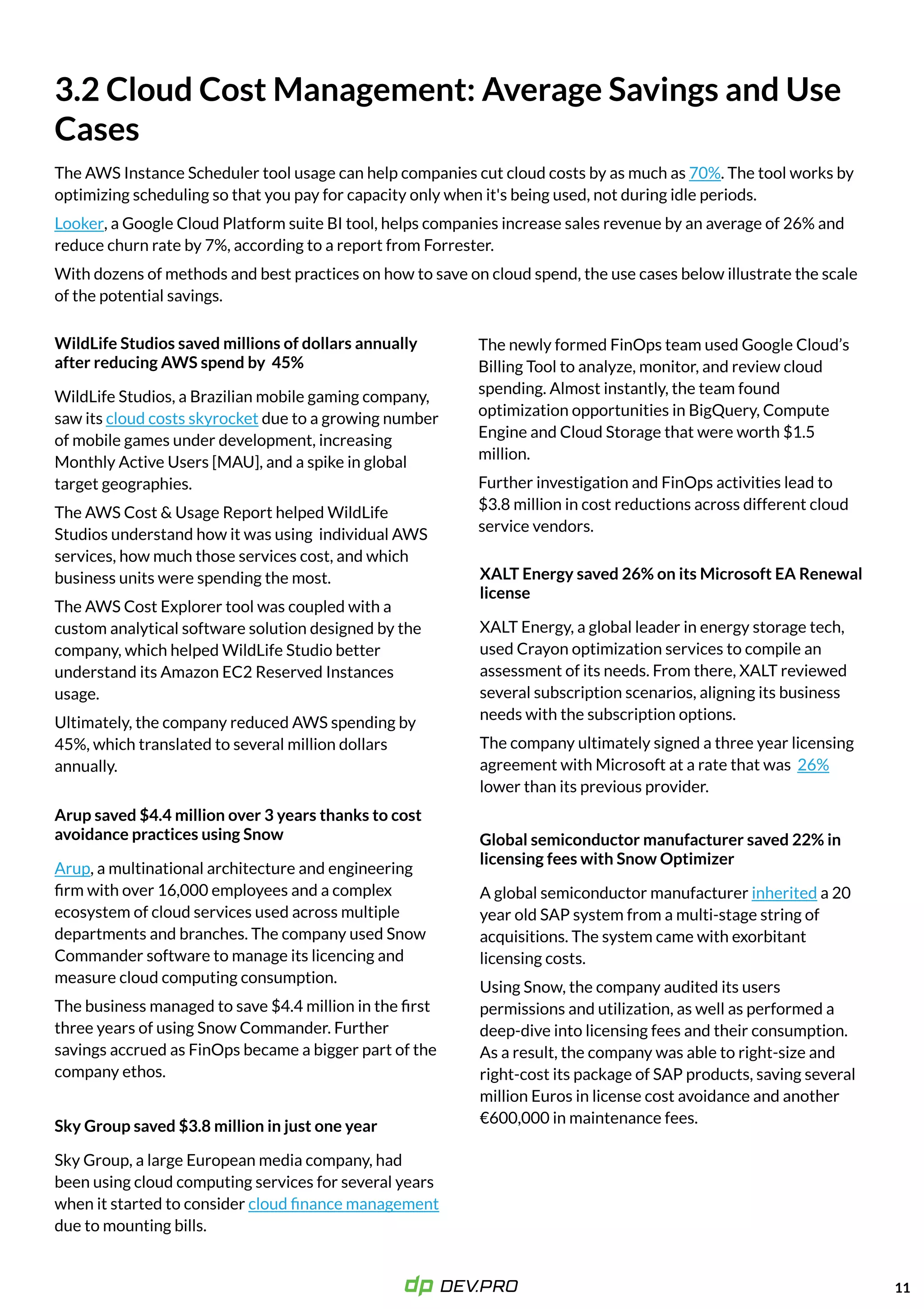 Sky Group saved $3.8 million in just one year
Arup saved $4.4 million over 3 years thanks to cost
avoidance practices using Snow
WildLife Studios saved millions of dollars annually
after reducing AWS spend by 45%
The AWS Instance Scheduler tool usage can help companies cut cloud costs by as much as . The tool works by
optimizing scheduling so that you pay for capacity only when it's being used, not during idle periods.

, a Google Cloud Platform suite BI tool, helps companies increase sales revenue by an average of 26% and
reduce churn rate by 7%, according to a report from Forrester.

With dozens of methods and best practices on how to save on cloud spend, the use cases below illustrate the scale
of the potential savings.
70%
Looker
Sky Group, a large European media company, had
been using cloud computing services for several years
when it started to consider
due to mounting bills.
cloud finance management
The newly formed FinOps team used Google Cloud’s
Billing Tool to analyze, monitor, and review cloud
spending. Almost instantly, the team found
optimization opportunities in BigQuery, Compute
Engine and Cloud Storage that were worth $1.5
million.

Further investigation and FinOps activities lead to
$3.8 million in cost reductions across different cloud
service vendors.
Arup, a multinational architecture and engineering
firm with over 16,000 employees and a complex
ecosystem of cloud services used across multiple
departments and branches. The company used Snow
Commander software to manage its licencing and
measure cloud computing consumption. 

The business managed to save $4.4 million in the first
three years of using Snow Commander. Further
savings accrued as FinOps became a bigger part of the
company ethos. 

WildLife Studios, a Brazilian mobile gaming company,
saw its due to a growing number
of mobile games under development, increasing
Monthly Active Users [MAU], and a spike in global
target geographies.

The AWS Cost &Usage Report helped WildLife
Studios understand how it was using individual AWS
services, how much those services cost, and which
business units were spending the most.

The AWS Cost Explorer tool was coupled with a
custom analytical software solution designed by the
company, which helped WildLife Studio better
understand its Amazon EC2 Reserved Instances
usage.

Ultimately, the company reduced AWS spending by
45%, which translated to several million dollars
annually.

cloud costs skyrocket
11
XALTEnergy saved 26% on its Microsoft EA Renewal
license
XALT Energy, a global leader in energy storage tech,
used Crayon optimization services to compile an
assessment of its needs. From there, XALT reviewed
several subscription scenarios, aligning its business
needs with the subscription options. 

The company ultimately signed a three year licensing
agreement with Microsoft at a rate that was
lower than its previous provider.
26%
Global semiconductor manufacturer saved 22% in
licensing fees with Snow Optimizer
A global semiconductor manufacturer a 20
year old SAP system from a multi-stage string of
acquisitions. The system came with exorbitant
licensing costs.

Using Snow, the company audited its users
permissions and utilization, as well as performed a
deep-dive into licensing fees and their consumption.
As a result, the company was able to right-size and
right-cost its package of SAP products, saving several
million Euros in license cost avoidance and another
€600,000 in maintenance fees.

inherited
3.2Cloud Cost Management:Average Savings and Use
Cases
 