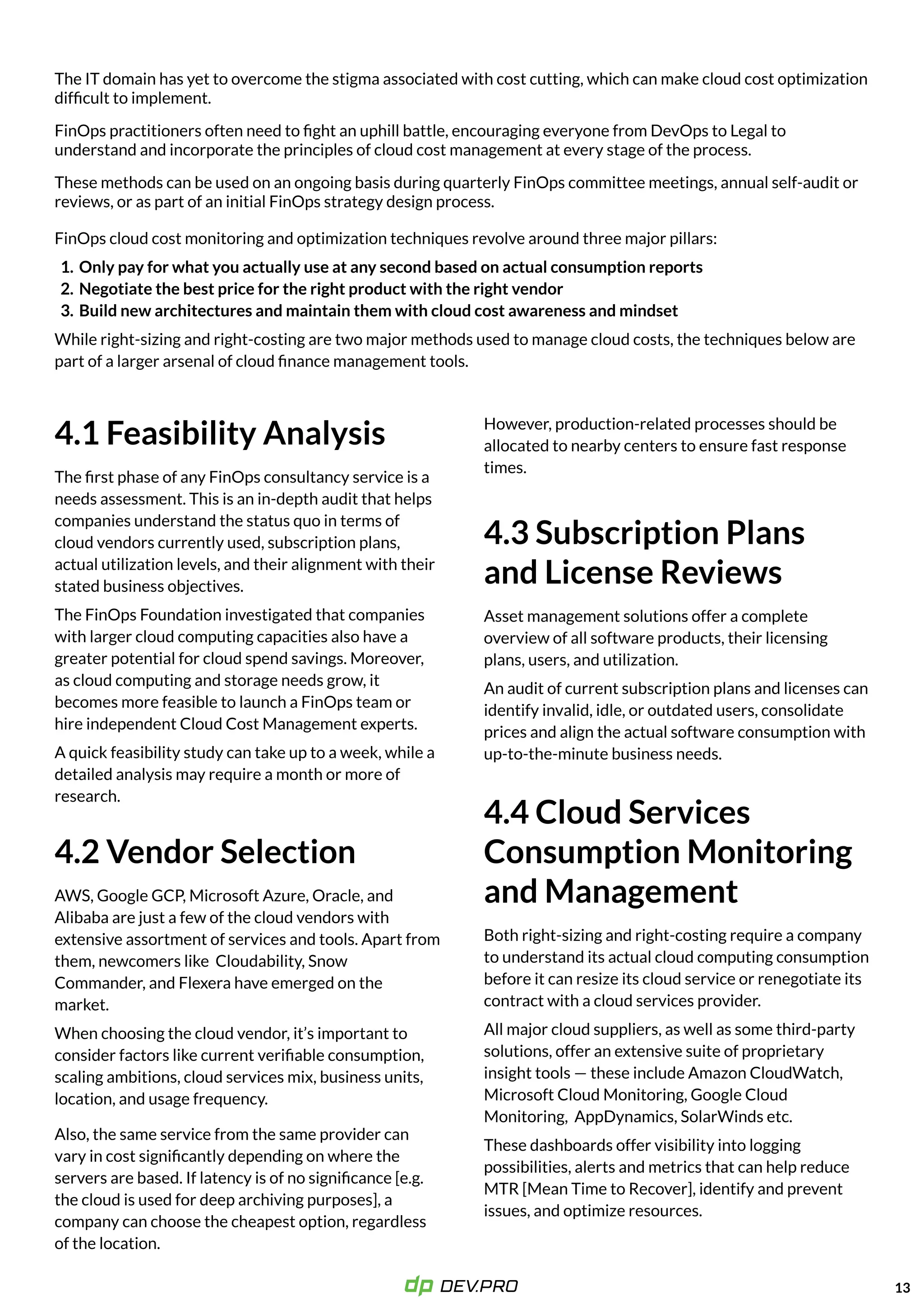 The IT domain has yet to overcome the stigma associated with cost cutting, which can make cloud cost optimization
difficult to implement. 

FinOps practitioners often need to fight an uphill battle, encouraging everyone from DevOps to Legal to
understand and incorporate the principles of cloud cost management at every stage of the process.

These methods can be used on an ongoing basis during quarterly FinOps committee meetings, annual self-audit or
reviews, or as part of an initial FinOps strategy design process.

FinOps cloud cost monitoring and optimization techniques revolve around three major pillars
Only pay for what you actually use at any second based on actual consumption report
Negotiate the best price for the right product with the right vendo
Build new architectures and maintain them with cloud cost awareness and mindset

While right-sizing and right-costing are two major methods used to manage cloud costs, the techniques below are
part of a larger arsenal of cloud finance management tools.
13
4.1 Feasibility Analysis
The first phase of any FinOps consultancy service is a
needs assessment. This is an in-depth audit that helps
companies understand the status quo in terms of
cloud vendors currently used, subscription plans,
actual utilization levels, and their alignment with their
stated business objectives.

The FinOps Foundation investigated that companies
with larger cloud computing capacities also have a
greater potential for cloud spend savings. Moreover,
as cloud computing and storage needs grow, it
becomes more feasible to launch a FinOps team or
hire independent Cloud Cost Management experts.

A quick feasibility study can take up to a week, while a
detailed analysis may require a month or more of
research.

4.2 Vendor Selection
AWS, Google GCP, Microsoft Azure, Oracle, and
Alibaba are just a few of the cloud vendors with
extensive assortment of services and tools. Apart from
them, newcomers like Cloudability, Snow
Commander, and Flexera have emerged on the
market.

When choosing the cloud vendor, it’s important to
consider factors like current verifiable consumption,
scaling ambitions, cloud services mix, business units,
location, and usage frequency.
Also, the same service from the same provider can
vary in cost significantly depending on where the
servers are based. If latency is of no significance [e.g.
the cloud is used for deep archiving purposes], a
company can choose the cheapest option, regardless
of the location.
However, production-related processes should be
allocated to nearby centers to ensure fast response
times.
4.3 Subscription Plans  
and License Reviews
Asset management solutions offer a complete
overview of all software products, their licensing
plans, users, and utilization.

An audit of current subscription plans and licenses can
identify invalid, idle, or outdated users, consolidate
prices and align the actual software consumption with
up-to-the-minute business needs.
4.4 Cloud Services
Consumption Monitoring
and Management
Both right-sizing and right-costing require a company
to understand its actual cloud computing consumption
before it can resize its cloud service or renegotiate its
contract with a cloud services provider. 

All major cloud suppliers, as well as some third-party
solutions, offer an extensive suite of proprietary
insight tools — these include Amazon CloudWatch,
Microsoft Cloud Monitoring, Google Cloud
Monitoring, AppDynamics, SolarWinds etc. 

These dashboards offer visibility into logging
possibilities, alerts and metrics that can help reduce
MTR [Mean Time to Recover], identify and prevent
issues, and optimize resources.

 