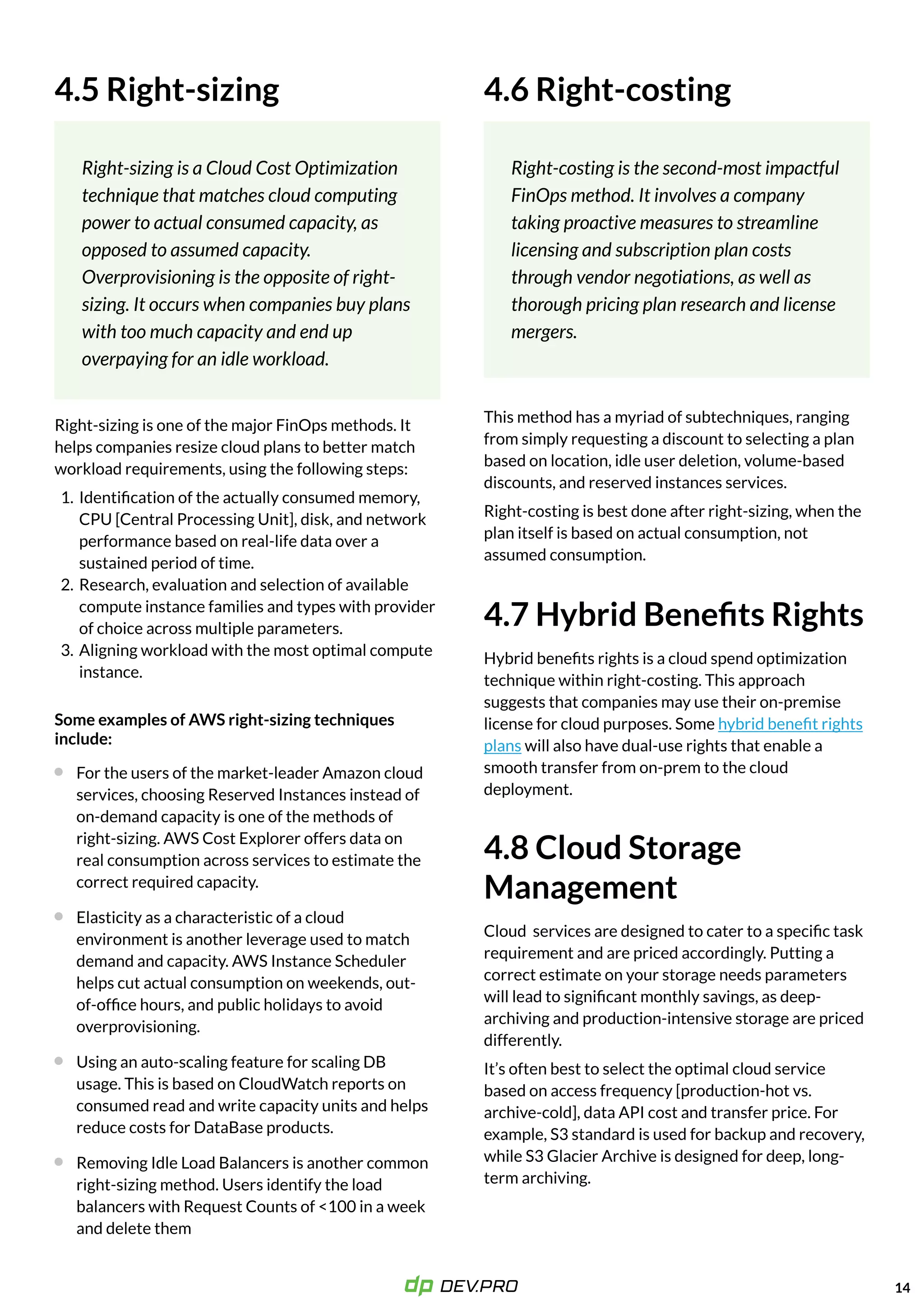 14
4.5 Right-sizing
Right-sizing is a Cloud Cost Optimization
technique that matches cloud computing
power to actual consumed capacity, as
opposed to assumed capacity.
Overprovisioning is the opposite of right-
sizing. It occurs when companies buy plans
with too much capacity and end up
overpaying for an idle workload.
Right-sizing is one of the major FinOps methods. It
helps companies resize cloud plans to better match
workload requirements, using the following steps:
Identification of the actually consumed memory,
CPU [Central Processing Unit], disk, and network
performance based on real-life data over a
sustained period of time
Research, evaluation and selection of available
compute instance families and types with provider
of choice across multiple parameters
Aligning workload with the most optimal compute
instance.
For the users of the market-leader Amazon cloud
services, choosing Reserved Instances instead of
on-demand capacity is one of the methods of
right-sizing. AWS Cost Explorer offers data on
real consumption across services to estimate the
correct required capacity.
Some examples of AWS right-sizing techniques
include:
Elasticity as a characteristic of a cloud
environment is another leverage used to match
demand and capacity. AWS Instance Scheduler
helps cut actual consumption on weekends, out-
of-office hours, and public holidays to avoid
overprovisioning.
Using an auto-scaling feature for scaling DB
usage. This is based on CloudWatch reports on
consumed read and write capacity units and helps
reduce costs for DataBase products.
Removing Idle Load Balancers is another common
right-sizing method. Users identify the load
balancers with Request Counts of <100 in a week
and delete them
4.6 Right-costing
Right-costing is the second-most impactful
FinOps method. It involves a company
taking proactive measures to streamline
licensing and subscription plan costs
through vendor negotiations, as well as
thorough pricing plan research and license
mergers.
This method has a myriad of subtechniques, ranging
from simply requesting a discount to selecting a plan
based on location, idle user deletion, volume-based
discounts, and reserved instances services.

Right-costing is best done after right-sizing, when the
plan itself is based on actual consumption, not
assumed consumption.
4.7Hybrid Benefits Rights
Hybrid benefits rights is a cloud spend optimization
technique within right-costing. This approach
suggests that companies may use their on-premise
license for cloud purposes. Some
will also have dual-use rights that enable a
smooth transfer from on-prem to the cloud
deployment.
hybrid benefit rights
plans
4.8Cloud Storage
Management
Cloud services are designed to cater to a specific task
requirement and are priced accordingly. Putting a
correct estimate on your storage needs parameters
will lead to significant monthly savings, as deep-
archiving and production-intensive storage are priced
differently.

It’s often best to select the optimal cloud service
based on access frequency [production-hot vs.
archive-cold], data API cost and transfer price. For
example, S3standard is used for backup and recovery,
while S3Glacier Archive is designed for deep, long-
term archiving.
 