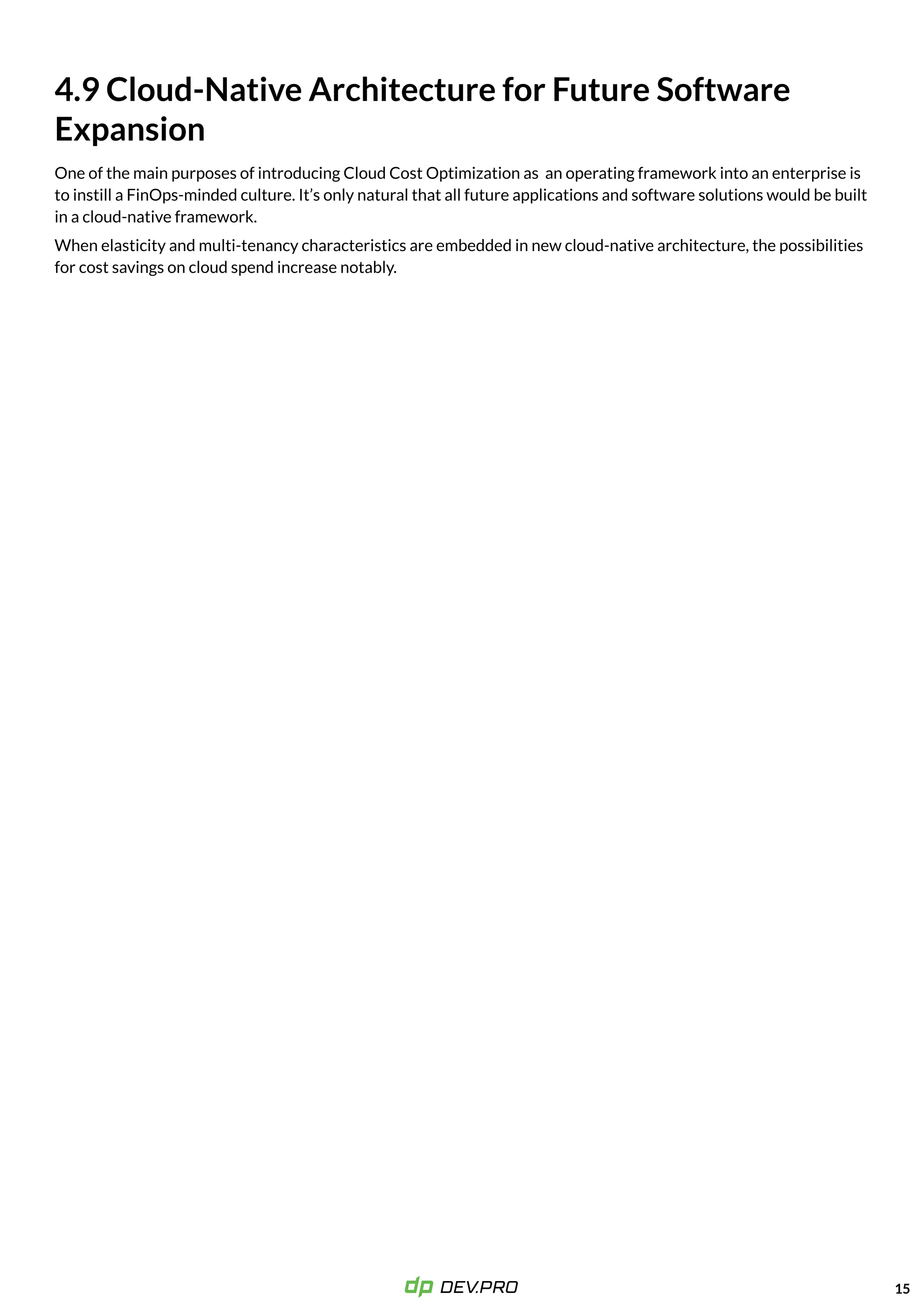 15
4.9 Cloud-Native Architecture for Future Software
Expansion
One of the main purposes of introducing Cloud Cost Optimization as an operating framework into an enterprise is
to instill a FinOps-minded culture. It’s only natural that all future applications and software solutions would be built
in a cloud-native framework.

When elasticity and multi-tenancy characteristics are embedded in new cloud-native architecture, the possibilities
for cost savings on cloud spend increase notably.
 