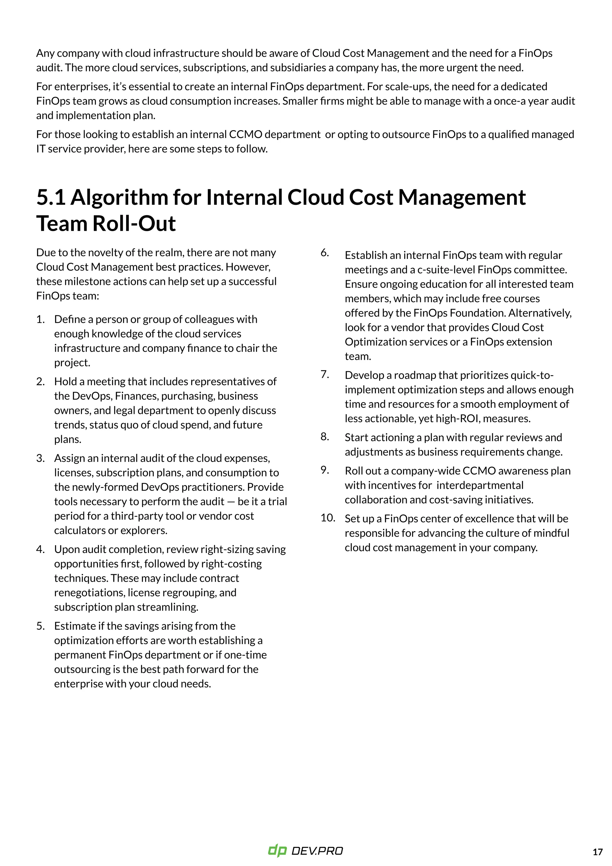 Any company with cloud infrastructure should be aware of Cloud Cost Management and the need for a FinOps
audit. The more cloud services, subscriptions, and subsidiaries a company has, the more urgent the need.

For enterprises, it’s essential to create an internal FinOps department. For scale-ups, the need for a dedicated
FinOps team grows as cloud consumption increases. Smaller firms might be able to manage with a once-a year audit
and implementation plan.

For those looking to establish an internal CCMO department or opting to outsource FinOps to a qualified managed
IT service provider, here are some steps to follow.
Establish an internal FinOps team with regular
meetings and a c-suite-level FinOps committee.
Ensure ongoing education for all interested team
members, which may include free courses
offered by the FinOps Foundation. Alternatively,
look for a vendor that provides Cloud Cost
Optimization services or a FinOps extension
team.

Develop a roadmap that prioritizes quick-to-
implement optimization steps and allows enough
time and resources for a smooth employment of
less actionable, yet high-ROI, measures.

Start actioning a plan with regular reviews and
adjustments as business requirements change.

Roll out a company-wide CCMO awareness plan
with incentives for interdepartmental
collaboration and cost-saving initiatives.

Set up a FinOps center of excellence that will be
responsible for advancing the culture of mindful
cloud cost management in your company.
17
5.1 Algorithm for Internal Cloud Cost Management
Team Roll-Out
Due to the novelty of the realm, there are not many
Cloud Cost Management best practices. However,
these milestone actions can help set up a successful
FinOps team:
Define a person or group of colleagues with
enough knowledge of the cloud services
infrastructure and company finance to chair the
project.

Hold a meeting that includes representatives of
the DevOps, Finances, purchasing, business
owners, and legal department to openly discuss
trends, status quo of cloud spend, and future
plans. 

Assign an internal audit of the cloud expenses,
licenses, subscription plans, and consumption to
the newly-formed DevOps practitioners. Provide
tools necessary to perform the audit — be it a trial
period for a third-party tool or vendor cost
calculators or explorers.

Upon audit completion, review right-sizing saving
opportunities first, followed by right-costing
techniques. These may include contract
renegotiations, license regrouping, and
subscription plan streamlining. 

Estimate if the savings arising from the
optimization efforts are worth establishing a
permanent FinOps department or if one-time
outsourcing is the best path forward for the
enterprise with your cloud needs.

1.
2.
3.
4.
5.
6.
7.
8.
9.
10.
 