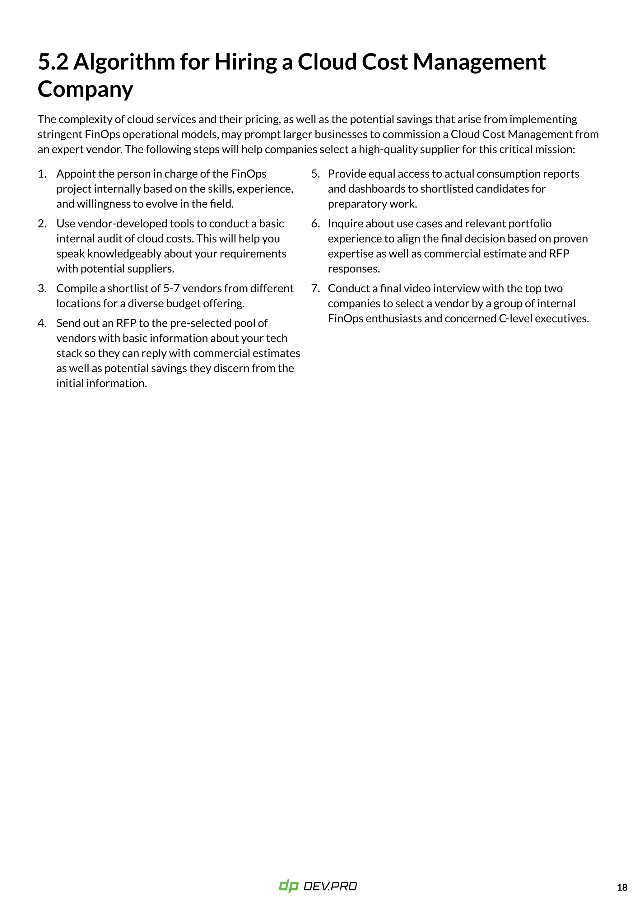 18
Provide equal access to actual consumption reports
and dashboards to shortlisted candidates for
preparatory work.

Inquire about use cases and relevant portfolio
experience to align the final decision based on proven
expertise as well as commercial estimate and RFP
responses.

Conduct a final video interview with the top two
companies to select a vendor by a group of internal
FinOps enthusiasts and concerned C-level executives.
5.
6.
7.
4.
5.2 Algorithm for Hiring a Cloud Cost Management

Company
The complexity of cloud services and their pricing, as well as the potential savings that arise from implementing
stringent FinOps operational models, may prompt larger businesses to commission a Cloud Cost Management from
an expert vendor. The following steps will help companies select a high-quality supplier for this critical mission:
1.
2.
3.
Appoint the person in charge of the FinOps
project internally based on the skills, experience,
and willingness to evolve in the field.

Use vendor-developed tools to conduct a basic
internal audit of cloud costs. This will help you
speak knowledgeably about your requirements
with potential suppliers.

Compile a shortlist of 5-7 vendors from different
locations for a diverse budget offering.

Send out an RFP to the pre-selected pool of
vendors with basic information about your tech
stack so they can reply with commercial estimates
as well as potential savings they discern from the
initial information.
 