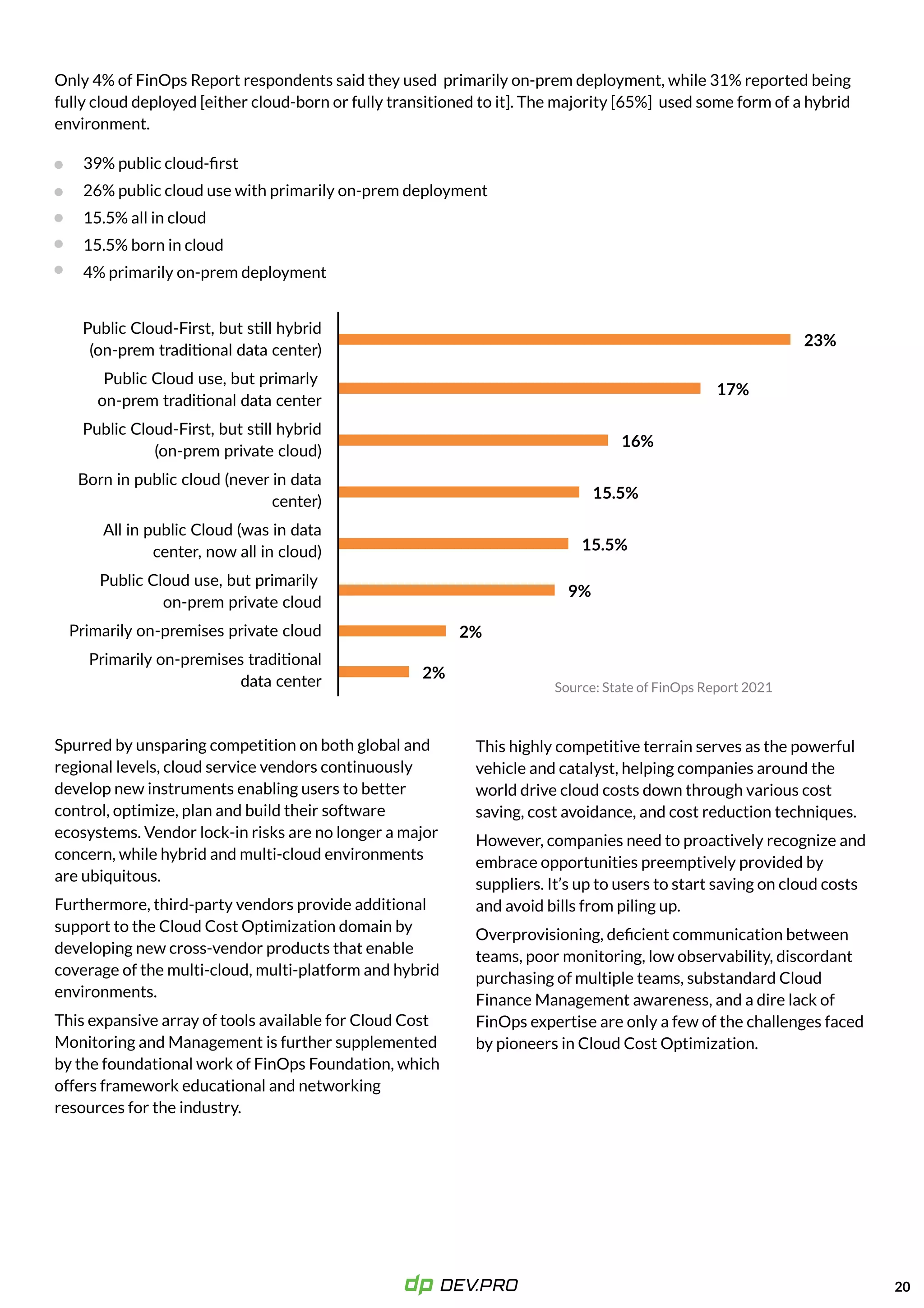 Only 4% of FinOps Report respondents said they used primarily on-prem deployment, while 31% reported being
fully cloud deployed [either cloud-born or fully transitioned to it]. The majority [65%] used some form of a hybrid
environment.
20
39% public cloud-first

26% public cloud use with primarily on-prem deployment

15.5% all in cloud

15.5% born in cloud

4% primarily on-prem deployment
Spurred by unsparing competition on both global and
regional levels, cloud service vendors continuously
develop new instruments enabling users to better
control, optimize, plan and build their software
ecosystems. Vendor lock-in risks are no longer a major
concern, while hybrid and multi-cloud environments
are ubiquitous. 

Furthermore, third-party vendors provide additional
support to the Cloud Cost Optimization domain by
developing new cross-vendor products that enable
coverage of the multi-cloud, multi-platform and hybrid
environments.

This expansive array of tools available for Cloud Cost
Monitoring and Management is further supplemented
by the foundational work of FinOps Foundation, which
offers framework educational and networking
resources for the industry.
23%
17%
16%
15.5%
15.5%
9%
2%
2%
Public Cloud-First, but still hybrid
(on-prem traditional data center)

Public Cloud use, but primarly  
on-prem traditional data center

Public Cloud-First, but still hybrid
(on-prem private cloud)

Born in public cloud (never in data
center)

All in public Cloud (was in data
center, now all in cloud)

Public Cloud use, but primarily  
on-prem private cloud

Primarily on-premises private cloud

Primarily on-premises traditional
data center



This highly competitive terrain serves as the powerful
vehicle and catalyst, helping companies around the
world drive cloud costs down through various cost
saving, cost avoidance, and cost reduction techniques.

However, companies need to proactively recognize and
embrace opportunities preemptively provided by
suppliers. It’s up to users to start saving on cloud costs
and avoid bills from piling up. 

Overprovisioning, deficient communication between
teams, poor monitoring, low observability, discordant
purchasing of multiple teams, substandard Cloud
Finance Management awareness, and a dire lack of
FinOps expertise are only a few of the challenges faced
by pioneers in Cloud Cost Optimization.
 