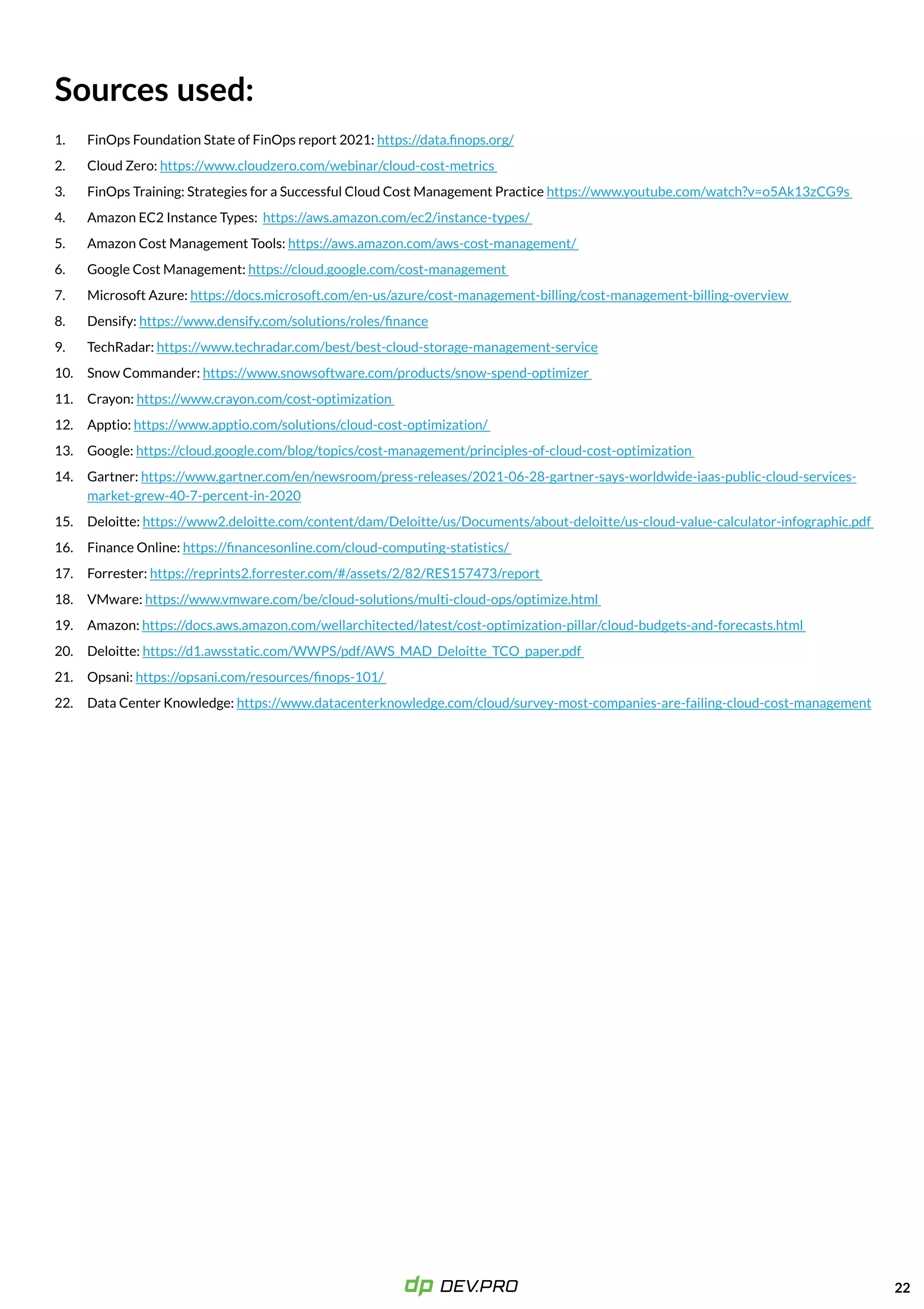 22
FinOps Foundation State of FinOps report 2021:
Cloud Zero: ​​
FinOps Training: Strategies for a Successful Cloud Cost Management Practice
Amazon EC2 Instance Types:
Amazon Cost Management Tools:
Google Cost Management:
Microsoft Azure:
Densify:
TechRadar:
Snow Commander:
Crayon:
Apptio:
Google:
Gartner:
Deloitte:
Finance Online:
Forrester:
VMware:
Amazon:
Deloitte:
Opsani:
Data Center Knowledge:
https://data.finops.org/

https://www.cloudzero.com/webinar/cloud-cost-metrics 

https://www.youtube.com/watch?v=o5Ak13zCG9s 

https://aws.amazon.com/ec2/instance-types/ 

https://aws.amazon.com/aws-cost-management/ 

https://cloud.google.com/cost-management 

https://docs.microsoft.com/en-us/azure/cost-management-billing/cost-management-billing-overview 

https://www.densify.com/solutions/roles/finance

https://www.techradar.com/best/best-cloud-storage-management-service

https://www.snowsoftware.com/products/snow-spend-optimizer 

https://www.crayon.com/cost-optimization 

https://www.apptio.com/solutions/cloud-cost-optimization/ 

https://cloud.google.com/blog/topics/cost-management/principles-of-cloud-cost-optimization 

https://www.gartner.com/en/newsroom/press-releases/2021-06-28-gartner-says-worldwide-iaas-public-cloud-services-
market-grew-40-7-percent-in-2020

https://www2.deloitte.com/content/dam/Deloitte/us/Documents/about-deloitte/us-cloud-value-calculator-infographic.pdf 

https://financesonline.com/cloud-computing-statistics/ 

https://reprints2.forrester.com/#/assets/2/82/RES157473/report 

https://www.vmware.com/be/cloud-solutions/multi-cloud-ops/optimize.html 

https://docs.aws.amazon.com/wellarchitected/latest/cost-optimization-pillar/cloud-budgets-and-forecasts.html 

https://d1.awsstatic.com/WWPS/pdf/AWS_MAD_Deloitte_TCO_paper.pdf 

https://opsani.com/resources/finops-101/ 

​​https://www.datacenterknowledge.com/cloud/survey-most-companies-are-failing-cloud-cost-management
Sources used:
1.
2.
3.
4.
5.
6.
7.
8.
9.
10.
11.
12.
13.
14.
15.
16.
17.
18.
19.
20.
21.
22.
 