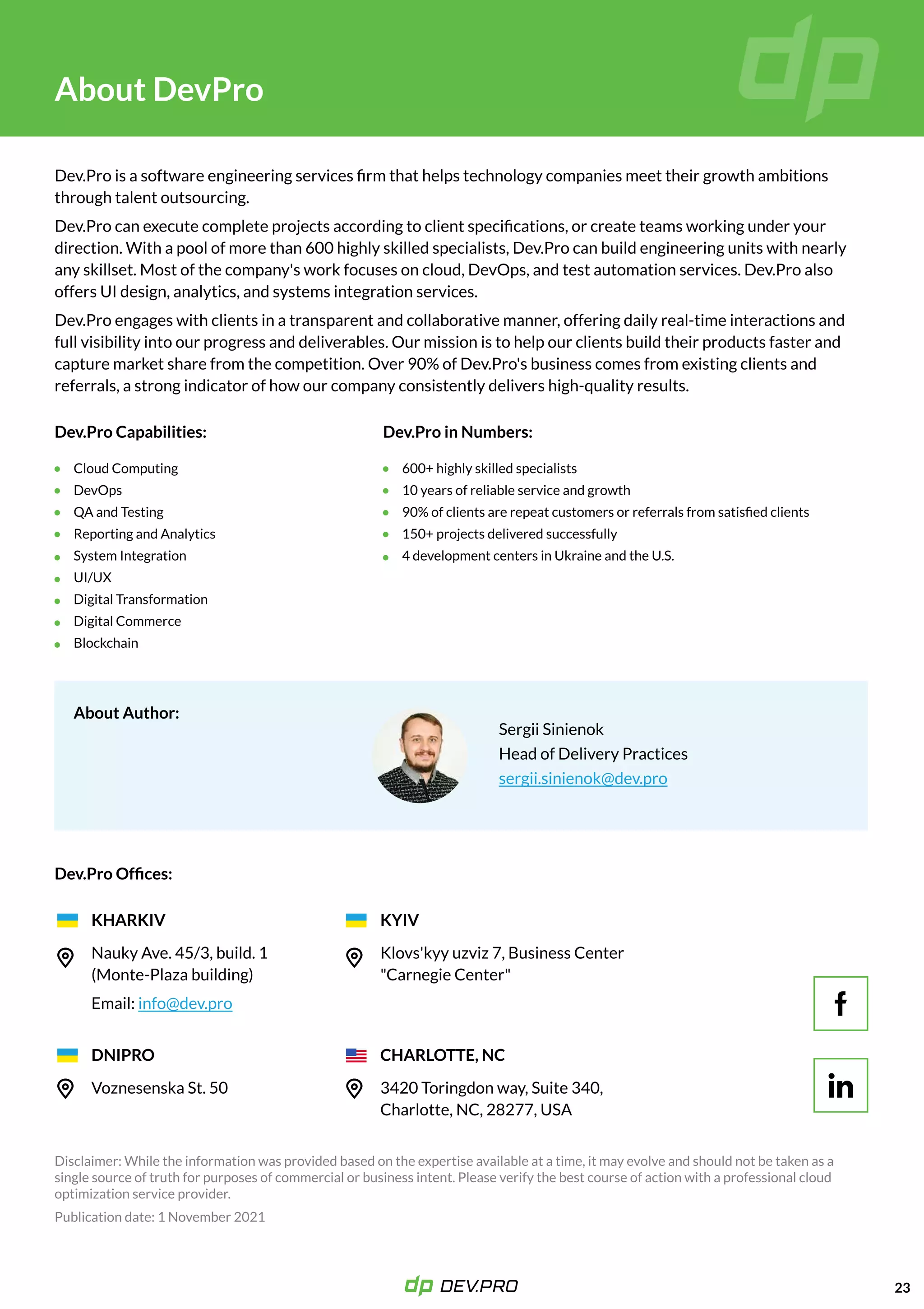 K
23
AboutDevPro
Dev.Proisasoftwareengineeringservicesfirmthathelpstechnologycompaniesmeettheirgrowthambitions
throughtalentoutsourcing. 

Dev.Procanexecutecompleteprojectsaccordingtoclientspecifications,orcreateteamsworkingunderyour
direction.Withapoolofmorethan600highlyskilledspecialists,Dev.Procanbuildengineeringunitswithnearly
anyskillset.Mostofthecompany'sworkfocusesoncloud,DevOps,andtestautomationservices.Dev.Proalso
offersUIdesign,analytics,andsystemsintegrationservices. 

Dev.Proengageswithclientsinatransparentandcollaborativemanner,offeringdailyreal-timeinteractionsand
fullvisibilityintoourprogressanddeliverables.Ourmissionistohelpourclientsbuildtheirproductsfasterand
capturemarketsharefromthecompetition.Over90%ofDev.Pro'sbusinesscomesfromexistingclientsand
referrals,astrongindicatorofhowourcompanyconsistentlydelivershigh-qualityresults. 

SergiiSinienok

HeadofDeliveryPractices

sergii.sinienok@dev.pro
CloudComputing

DevOps

QAandTesting

ReportingandAnalytics

SystemIntegration

UI/UX

DigitalTransformation

DigitalCommerce

Blockchain
600+highlyskilledspecialists

10yearsofreliableserviceandgrowth

90%ofclientsarerepeatcustomersorreferralsfromsatisfiedclients

150+projectsdeliveredsuccessfully

4developmentcentersinUkraineandtheU.S.
Dev.ProCapabilities:
Dev.ProOffices:
AboutAuthor:
Dev.ProinNumbers:
KHARKIV
DNIPRO
KYIV
CHARLOTTE,NC
NaukyAve.45/3,build.1
(Monte-Plazabuilding)
Email: info@dev.pro
VoznesenskaSt.50
Klovs'kyyuzviz 7,BusinessCenter
"CarnegieCenter"
3420Toringdonway,Suite340,
Charlotte,NC,28277,USA
K
 