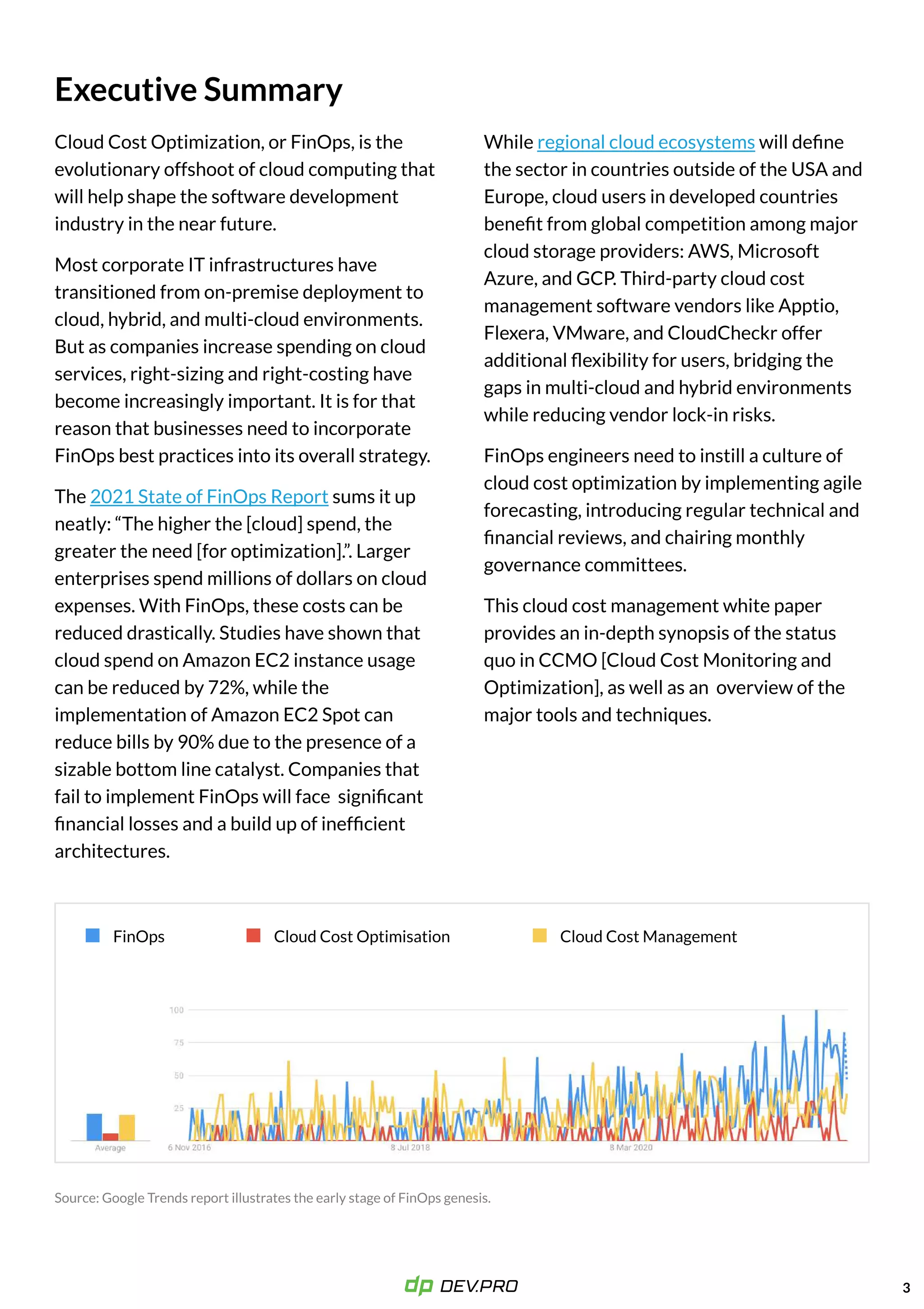 Executive Summary
Cloud Cost Optimization, or FinOps, is the
evolutionary offshoot of cloud computing that
will help shape the software development
industry in the near future.

Most corporate IT infrastructures have
transitioned from on-premise deployment to
cloud, hybrid, and multi-cloud environments.
But as companies increase spending on cloud
services, right-sizing and right-costing have
become increasingly important. It is for that
reason that businesses need to incorporate
FinOps best practices into its overall strategy. 

The sums it up
neatly: “The higher the [cloud] spend, the
greater the need [for optimization].”. Larger
enterprises spend millions of dollars on cloud
expenses. With FinOps, these costs can be
reduced drastically. Studies have shown that
cloud spend on Amazon EC2 instance usage
can be reduced by 72%, while the
implementation of Amazon EC2 Spot can
reduce bills by 90% due to the presence of a
sizable bottom line catalyst. Companies that
fail to implement FinOps will face significant
financial losses and a build up of inefficient
architectures.
2021 State of FinOps Report
While will define
the sector in countries outside of the USA and
Europe, cloud users in developed countries
benefit from global competition among major
cloud storage providers: AWS, Microsoft
Azure, and GCP. Third-party cloud cost
management software vendors like Apptio,
Flexera, VMware, and CloudCheckr offer
additional flexibility for users, bridging the
gaps in multi-cloud and hybrid environments
while reducing vendor lock-in risks.

FinOps engineers need to instill a culture of
cloud cost optimization by implementing agile
forecasting, introducing regular technical and
financial reviews, and chairing monthly
governance committees. 

This cloud cost management white paper
provides an in-depth synopsis of the status
quo in CCMO [Cloud Cost Monitoring and
Optimization], as well as an overview of the
major tools and techniques.
regional cloud ecosystems
3
FinOps Cloud Cost Optimisation Cloud Cost Management
 