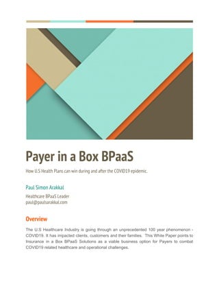  
  
 
Payer in a Box BPaaS 
How U.S Health Plans can win during and after the COVID19 epidemic. 
 
Paul Simon Arakkal 
Healthcare BPaaS Leader 
paul@paulsarakkal.com 
Overview 
The U.S Healthcare Industry is going through an unprecedented 100 year phenomenon -
COVID19. It has impacted clients, customers and their families. This White Paper points to
Insurance in a Box BPaaS Solutions as a viable business option for Payers to combat
COVID19 related healthcare and operational challenges.  
 
 