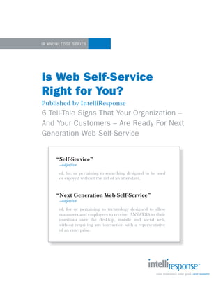 1




IR K nowled ge Se ries




Is Web Self-Service
Right for You?
Published by IntelliResponse
6 Tell-Tale Signs That Your Organization –
And Your Customers – Are Ready For Next
Generation Web Self-Ser vice


       “Self-Service”
        –adjective
        of, for, or pertaining to something designed to be used
        or enjoyed without the aid of an attendant.



       “Next Generation Web Self-Service”
        –adjective
        of, for or pertaining to technology designed to allow
        customers and employees to receive ANSWERS to their
        questions over the desktop, mobile and social web,
        without requiring any interaction with a representative
        of an enterprise.
 