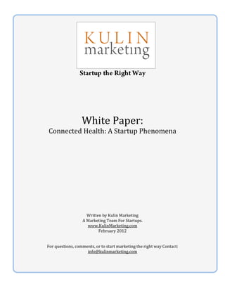  
                                       




                                                              
                     Startup the Right Way
                                       
                                       
                                       
                                       
                                       
                                       
                                       

                      White Paper: 
    Connected Health: A Startup Phenomena  
                                      
                                      
                                      
                                      
                                      
                                      
                                      
                                      
                                      
                                      
                                      
                                      
                                      
                                      
                                      
                        Written by Kulin Marketing 
                      A Marketing Team For Startups. 
                        www.KulinMarketing.com 
                              February 2012 
 
 
    For questions, comments, or to start marketing the right way Contact: 
                        info@kulinmarketing.com  
                                       
 