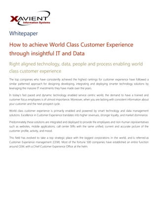 Whitepaper
How to achieve World Class Customer Experience
through insightful IT and Data
Right aligned technology, data, people and process enabling world
class customer experience
The top companies who have consistently achieved the highest rankings for customer experience have followed a
similar patterned approach for designing developing, integrating and deploying smarter technology solutions by
leveraging the massive IT investments they have made over the years.
In today’s fast paced and dynamic technology enabled service centric world, the demand to have a trained and
customer focus employees is of utmost importance. Moreover, when you are lacking with consistent information about
your customer and the next prospect cycle.
World class customer experience is primarily enabled and powered by smart technology and data management
solutions. Excellence in Customer Experience translates into higher revenues, stronger loyalty, and market dominance.
Predominately these solutions are integrated and deployed to provide the employees and non-human representatives
such as websites, mobile applications, call center IVRs with the same unified, current and accurate picture of the
customer profile, activity, and mood.
This field has evolved to take a top strategic place with the biggest corporations in the world, and is referred as
Customer Experience management (CEM). Most of the fortune 500 companies have established an entire function
around CEM, with a Chief Customer Experience Office at the helm.
 