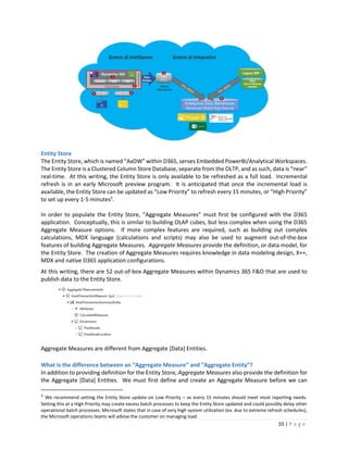 10 | P a g e
Entity Store
The Entity Store, which is named “AxDW” within D365, serves Embedded PowerBI/Analytical Workspaces.
The Entity Store is a Clustered Column Store Database, separate from the OLTP, and as such, data is “near”
real-time. At this writing, the Entity Store is only available to be refreshed as a full load. Incremental
refresh is in an early Microsoft preview program. It is anticipated that once the incremental load is
available, the Entity Store can be updated as “Low Priority” to refresh every 15 minutes, or “High Priority”
to set up every 1-5 minutes5
.
In order to populate the Entity Store, “Aggregate Measures” must first be configured with the D365
application. Conceptually, this is similar to building OLAP cubes, but less complex when using the D365
Aggregate Measure options. If more complex features are required, such as building out complex
calculations, MDX language (calculations and scripts) may also be used to augment out-of-the-box
features of building Aggregate Measures. Aggregate Measures provide the definition, or data model, for
the Entity Store. The creation of Aggregate Measures requires knowledge in data modeling design, X++,
MDX and native D365 application configurations.
At this writing, there are 52 out-of-box Aggregate Measures within Dynamics 365 F&O that are used to
publish data to the Entity Store.
Aggregate Measures are different from Aggregate [Data] Entities.
What is the difference between an “Aggregate Measure” and “Aggregate Entity”?
In addition to providing definition for the Entity Store, Aggregate Measures also provide the definition for
the Aggregate [Data] Entities. We must first define and create an Aggregate Measure before we can
5
We recommend setting the Entity Store update on Low Priority – as every 15 minutes should meet most reporting needs.
Setting this at a High Priority may create excess batch processes to keep the Entity Store updated and could possibly delay other
operational batch processes. Microsoft states that in case of very high system utilization (ex. due to extreme refresh schedules),
the Microsoft operations teams will advise the customer on managing load.
 