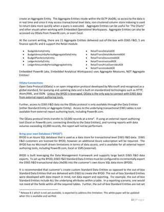 11 | P a g e
create an Aggregate Entity. The Aggregate Entities reside within the OLTP (AxDB), so access to the data is
in real time and since it may access transactional level data, non-clustered column store indexing is used
to return data more quickly when a query is executed. Aggregate Entities can be useful for “Pie Charts”
and other visuals when working with Embedded Operational Workspaces. Aggregate Entities can also be
accessed via OData from PowerBI.com, or even Excel.
At the current writing, there are 11 Aggregate Entities delivered out-of-the-box with D365 F&O, 5 are
finance-specific and 6 support the Retail module:
 BudgetActivityEntity
 BudgetAmoutnbyPeriodAggregateDataEntity
 BudgetPlanActivityEntity
 LedgerActivityEntity
 LedgerAmountsByPeriodAggregateEntity
 RetailTransDetailsADE
 RetailTransDetailsNoItemIdADE
 RetailTransDiscountedADE
 RetailTransInvoicedADE
 RetailTransPriceOverridesADE
 RetailTransVoidedADE
Embedded PowerBI (aka, Embedded Analytical Workspaces) uses Aggregate Measures, NOT Aggregate
Entities!
OData Connections
Open Data Protocol (OData) is an open integration protocol developed by Microsoft and recognized as a
global standard, for querying and updating data and is built on standardized technologies such as HTTP,
Atom/XML, and JSON. Unless the BYOD is leveraged, OData is the only way to connect with D365 data
from external report authoring tools.
Further, access to D365 F&O data via the OData protocol is only available through the Data Entities
(either Standard Entity or Aggregate Entity). Access to the underlying transactional D365 tables is not
available from external report authoring tools, including PowerBI.com.
The OData protocol limits transfer to 10,000 records at a time6
. If using an external report authoring
tool (Excel or PowerBI.com, connecting directly to the Data Entities), and running reports with data
volumes exceeding 10,000 records, the report will not be performant.
Bring your own Database (“BYOD”)
BYOD is an Azure SQL database that is used as a data store for transactional level D365 F&O data. D365
F&O customers are licensed for BYOD, however an additional Azure subscription will be required. The
BYOD has no Microsoft driven limitations in terms of data access, and is available for all external report
authoring tools, including PowerBI.com, Excel or SSRS (external).
BYOD is built leveraging the Data Management Framework and supports large batch D365 F&O data
exports. To set up the BYOD, D365 F&O Standard Data Entities must be configured to incrementally export
the D365 F&O transactional data (AxDB) into the customer’s own Azure SQL data store (BYOD).
It is recommended that customer’s create custom Standard Data Entities as opposed to the out-of-box
Standard Data Entities that are delivered with D365 to create the BYOD. The out-of-box Standard Entities
were developed with data import in mind, not data export and reporting. For example, the out-of-box
Standard Entities include ALL the underlying attributes within a table. In a reporting scenario, one would
not need all the fields within all the required tables. Further, the out-of-box Standard Entities are not set
6
Release 8.1 which is not yet available, is expected to address this limitation. This white paper will be updated
when this is available and verified.
 