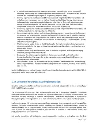 13 | P a g e
 If multiple source systems are in play that require data harmonization for the purpose of
reporting, transforming this data through more standard Microsoft ETL capabilities will result in
less risk, less cost and a higher degree of adaptability (required for BI).
 Creating reports and analytics sourced from a structured, simplified and harmonized data set
will allow more mainstream users to explore the data and build data literacy, allowing more
individuals in the organization to obtain business value from it. The result is that reports are
simpler to build, empowering the average user to dig into the data, build their own reports,
analyze new information, and make discoveries not thought of previously.
 Generating reports and analytics sourced from a structured, simplified and harmonized data set
will allow reports to run more quickly and efficiently.
 Common data transformations such as standard costing, currency conversions, unit of measure
conversions, and other business approved and validated calculations are all built into the EDW,
ensuring that reports are truly displaying the expected results, versus having multiple reports
implement the various conversions and calculations in differing ways. This ensures data quality
and consistency throughout.
 The Dimensional Model design of the EDW allows for the implementation of slowly changing
dimensions, displaying the state of the various transactions and attributes exactly as they were
at that point in time.
 Allows for better snap shot capabilities, such as inventory snapshots, account payable aging
snapshots, sales pipeline snapshots, etc.
 Decoupling the data management platform that serves reporting & analytics from the
transactional system that serves day-to-day transaction processing allows the BI journey to
evolve in a more agile manner.
 As data literacy grows, key models evolve and requirements are better defined. Implementing
select corporate BI data models within the D365 platform will be easier, resulting in less rework,
cost and risk.
Lastly, the EDW does not replace the operational reporting and embedded analytics within D365 F&O. It
augments it, and in some cases, will enhance it.
D. In Context of Your D365 F&O Implementation
Now that we have most of the technical considerations explained, let’s consider all this in terms of your
D365 F&O ERP implementation.
The primary goal of your D365 F&O implementation may be to implement a flexible, cloud-based
enterprise business application that enables the organization to adapt to changing business needs, fuel
innovation and take advantage of technical advancements. Part of this may even be to improve data
literacy throughout your organization or to even establish a foundation for a future analytics program.
Implementing a new ERP system consumes significant resources: time, money and overall energy of the
business. During the implementation project, your team and the overall business will be very focused on
the basic blocking and tackling of business process transformation and marching towards a “go-live” date.
After all, when the new system in turned on, you will need to be ready to take customer orders, ship
products and invoice your customers.
But we also know there will be baseline reporting capabilities required to be in place from Day One.
 