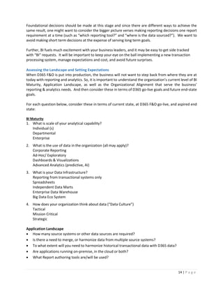14 | P a g e
Foundational decisions should be made at this stage and since there are different ways to achieve the
same result, one might want to consider the bigger picture verses making reporting decisions one report
requirement at a time (such as “which reporting tool?” and “where is the data sourced?”). We want to
avoid making short term decisions at the expense of serving long term goals.
Further, BI fuels much excitement with your business leaders, and it may be easy to get side tracked
with “BI” requests. It will be important to keep your eye on the ball implementing a new transaction
processing system, manage expectations and cost, and avoid future surprises.
Assessing the Landscape and Setting Expectations
When D365 F&O is put into production, the business will not want to step back from where they are at
today with reporting and analytics. So, it is important to understand the organization’s current level of BI
Maturity, Application Landscape, as well as the Organizational Alignment that serve the business’
reporting & analytics needs. And then consider these in terms of D365 go-live goals and future end-state
goals.
For each question below, consider these in terms of current state, at D365 F&O go-live, and aspired end
state:
BI Maturity
1. What is scale of your analytical capability?
Individual (s)
Departmental
Enterprise
2. What is the use of data in the organization (all may apply)?
Corporate Reporting
Ad-Hoc/ Exploratory
Dashboards & Visualizations
Advanced Analytics (predictive, AI)
3. What is your Data Infrastructure?
Reporting from transactional systems only
Spreadsheets
Independent Data Marts
Enterprise Data Warehouse
Big Data Eco System
4. How does your organization think about data (“Data Culture”)
Tactical
Mission Critical
Strategic
Application Landscape
 How many source systems or other data sources are required?
 Is there a need to merge, or harmonize data from multiple source systems?
 To what extent will you need to harmonize historical transactional data with D365 data?
 Are applications running on-premise, in the cloud or both?
 What Report authoring tools are/will be used?
 