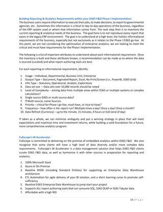 16 | P a g e
Building Reporting & Analytics Requirements within your D365 F&O Phase I Implementation
The business users require information to execute their jobs, to make decisions, to report to governmental
agencies, etc. Sometimes this information is critical to day-to-day operations of the business, regardless
of the ERP system used or where that information comes from. The next step then is to inventory the
current reporting & analytical needs of the business. The goal here is to not reproduce every report that
exists in the legacy ERP environment. The goal is to understand at a high level, the holistic informational
requirements of the business, especially but not exclusively as it relates to the Phase I D365 go-live. At
this point, we are not considering the optimization of enterprise analytics, we are looking to meet the
critical and must-have requirements for the Phase I implementation.
The following is a list of important attributes to understand about each informational requirement. Once
the inventory is built and these attributes known, a recommendation can be made as to where the data
is sourced (curated) and what report authoring tools are best.
For each reporting or informational requirement, identify:
1. Usage – Individual, Departmental, Business Unit, Enterprise
2. Output Type – Document, Paginated Report, Excel, No Print/Screen (i.e., PowerBI, D365 Grid)
3. Info Type – Statutory, Operational, Analytic, Exploratory
4. Data set size – Data sets over 10,000 records should be noted
5. Level of Complexity – Joining data from multiple areas within D365 or multiple systems or complex
calculations?
6. Single source D365 or multi-source data?
7. If Multi-source, name Sources.
8. Priority – critical for Phase I go-live, must-have, or nice-to-have?
9. Frequency – how often is the report run? Multiple times a day? Once a day? Once a month?
10. Data Refresh (Currency) – up to the minute, 15 minutes, 4 hours or EoD (end of day)
If taken as a whole, we can minimize ambiguity and put a winning strategy in place that will meet
expectations and maximize time and investment returns, while building a solid foundation for a future,
more comprehensive analytics program.
Fullscope’s BI Accelerator
Fullscope is committed to delivering on the promise of embedded analytics within D365 F&O. We also
recognize that some clients will have a high level of data diversity and/or more complex data
requirements. Fullscope’s BI Accelerator is a data management solution that helps D365 F&O clients
curate D365 F&O data, as well as harmonize it with other sources in preparation for reporting and
analytics.
1. 100% Microsoft Stack
2. Azure or On-Premise
3. Baseline BYOD (including Standard Entities) for supporting an Enterprise Data Warehouse
architecture
4. ETL Automation for agile delivery of your BI solution, and a short learning curve to promote self-
sufficiency
5. Baseline D365 Enterprise Data Warehouse to jump start your project
6. Supports ALL report authoring tools that can consume SQL, SSAS OLAP or SSAS Tabular data
7. Affordable with a high ROI
 