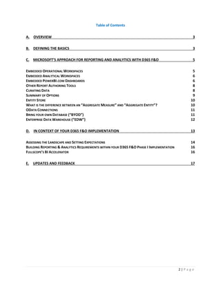 2 | P a g e
Table of Contents
A. OVERVIEW 3
B. DEFINING THE BASICS 3
C. MICROSOFT’S APPROACH FOR REPORTING AND ANALYTICS WITH D365 F&O 5
EMBEDDED OPERATIONAL WORKSPACES 5
EMBEDDED ANALYTICAL WORKSPACES 6
EMBEDDED POWERBI.COM DASHBOARDS 6
OTHER REPORT AUTHORING TOOLS 8
CURATING DATA 8
SUMMARY OF OPTIONS 9
ENTITY STORE 10
WHAT IS THE DIFFERENCE BETWEEN AN “AGGREGATE MEASURE” AND “AGGREGATE ENTITY”? 10
ODATA CONNECTIONS 11
BRING YOUR OWN DATABASE (“BYOD”) 11
ENTERPRISE DATA WAREHOUSE (“EDW”) 12
D. IN CONTEXT OF YOUR D365 F&O IMPLEMENTATION 13
ASSESSING THE LANDSCAPE AND SETTING EXPECTATIONS 14
BUILDING REPORTING & ANALYTICS REQUIREMENTS WITHIN YOUR D365 F&O PHASE I IMPLEMENTATION 16
FULLSCOPE’S BI ACCELERATOR 16
E. UPDATES AND FEEDBACK 17
 