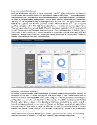 6 | P a g e
Embedded Analytical Workspaces
Analytical Workspaces, also referred to as “embedded PowerBI,” deliver insights into the business,
leveraging data summarized in charts, KPIs and beautiful PowerBI (PBI) visuals. These workspaces are
intended to help users identify trends, relationships and anomalies expressed through data visualizations.
Analytical workspaces leverage aggregated data sourced within the D365 Entity Store (also referred to as
“AxDW”), and are designed to quickly analyze large volumes of data at once. The aggregated data in the
Entity Store is updated from the D365 OLTP near real time. Microsoft delivers over 18 pre-configured
Analytical workspaces within D365 F&O that can be enhanced to meet specific business requirements.
These workspaces, developed using Embedded PowerBI, require data preparation, which is accomplished
through the development of Aggregate Measures (which are then used to push data to the Entity Store).
The creation of Aggregate Measures requires knowledge in proper data modeling design, X++, MDX3
and
native D365 application configurations. Embedded PowerBI should not be confused with Embedded
PowerBI.com Dashboards, which are explained below.
Embedded PowerBI.com Dashboards
In addition to the above two types of embedded workspaces, PowerBI.com dashboards can also be
embedded into the D365 F&O form. This requires each report viewer to have a PowerBI Pro license (or
Premium) in addition to their D365 F&O license, and is configured by the user, as opposed to an enterprise
configuration. Any user who has both a D354 F&O license and a PowerBI Pro license can select the “Get
Started” option (shown above in the Operational Workspace illustration), to quickly embed a
PowerBI.com dashboard that they have access to. The data and dashboard are completely separate from
the underlying D365 data, unless of course the D365 data has been first curated and surfaced through
PowerBI.com. In this scenario, the D365 form is merely being used as a display for the PowerBI.com
3
The MultiDimensional eXpressions (MDX) language provides a specialized syntax for querying and manipulating
the multidimensional data stored in OLAP cubes. MDX has become the standard for OLAP systems.
 