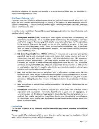 8 | P a g e
It should be noted that this feature is not available to be made at the corporate level and is handled as a
personalization by individual users.
Other Report Authoring Tools
Customers have more options for addressing operational and analytical reporting needs within D365 F&O.
Again, one must consider both the reporting tool, as well as the data source, when developing a holistic
approach for reporting. There are seven (7) standard report authoring tools within D365 F&O, and six (6)
areas in which to source data.
In addition to the two different flavors of Embedded Workspaces, the other five Report Authoring tools
standard to D365 F&O are:
1. Management Reporter (“MR”) is the report authoring tool Business Users use to develop and
generate financial reports. MR is included in D365 F&O licensing. MR leverages its own “data
mart” which prepares the underlying OLTP data for consumption. This “data mart” is a black box,
in that external data cannot be brought in, nor can it be modified in any way. In fact, most
customers are not even aware that it’s there. Microsoft delivers the MR data mart to specifically
serve the needs of reporting in Management Reporter. No other report authoring tools may
access the MR data mart.
2. SQL Server Reporting Services (“SSRS”) is the tool IT resources use to generate pixel perfect
paginated reports, with structured headers and footers that include columns and rows of
transactional data, with subtotals and totals. SSRS is included within D365 F&O application.
Microsoft delivers approximately 1,200 SSRS reports available with out-of-box D365 F&O.
Customers are also able to write custom SSRS reports from within the D365 F&O application,
connected directly to the OLTP data. Of course, an externally deployed version of SSRS can also
be used to author reports, but it would be subject to the same constraints as other external report
authoring tools mentioned in this white paper.
3. D365 Grid is a D365 form that has predefined “grid” of information displayed within the D365
F&O application. Once the grid is defined and developed by IT development resources, business
users are able to easily sort and filter the live D365 data and even export it to Excel, with an OData
connection. D365 grids also allow for some limited personalization by users to add or hide data
fields.
4. Excel is considered an analytical tool used by Business Users that allow for tabular reporting and
data exploration.
5. PowerBI.com is considered an “analytical” tool used by IT and business users that allow for data
exploration and visualization. Generally, PowerBI.com is used over an aggregated, or
summarized, data set. The degree of aggregation is dictated by how the underlying data has been
modeled. Data may be ingested into PowerBI.com directly, or a “Direct Query” method against
an external data source may be used. Any PowerBI.com dashboard can be displayed within D365
forms, as discussed above.
Curating Data
The curation of data is a key inflection point in determining your overall reporting and analytical
strategy.
There are six (6) different places in which to source data when authoring a report or visualization. Not all
report authoring tools may connect with all data sources!
 