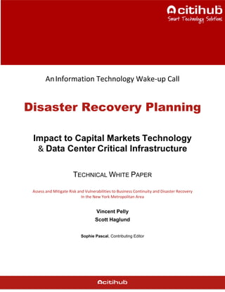 AnInformation Technology Wake-up Call
Disaster Recovery Planning
Impact to Capital Markets Technology
& Data Center Critical Infrastructure
TECHNICAL WHITE PAPER
Assess and Mitigate Risk and Vulnerabilities to Business Continuity and Disaster Recovery
In the New York Metropolitan Area
Vincent Pelly
Scott Haglund
Sophie Pascal, Contributing Editor
 