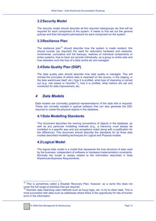 White Paper - Data Warehouse Documentation Roadmap




            3.2 Security Model

            The security model should describe all the required roles/groups etc that will be
            required for each component of the system. It needs to first set out the general
            policies and then list explicit permissions for each component on the system.

            3.3 Resilience Plan
                                 15
            The resilience plan should describe how the system is made resilient; this
            should include (as required) the need for redundant hardware and networks,
            incremental, cumulative and full backups, restores of individual components or
            entire systems, how to back out records individually, as a group or entire sets and
            how disasters such the loss of a data centre etc are managed.

            3.4 Data Quality Plan (DQP)

            The data quality plan should describe how data quality is managed. This will
            include the principles of where data is cleansed (in the source, in the staging, in
            the data warehouse itself, etc.) how it is profiled, what type of cleansing is carried
                                              16
            out (e.g. rule based or heuristic ), how it is profiled, what metrics are set and
            monitored for data improvement, etc.


          4     Data Models
          Data models are (normally) graphical representations of the data that is required.
          These are normally created in special software that can also generate the DDL
          required to create the physical objects in the database.

            4.1 Data Modelling Standards

            This document describes the naming conventions of objects in the database, as
            well as any particular modelling methods (e.g., a hierarchy must always be
            modelled in a specific way and any exceptions noted along with a justification for
            the difference). This document should describe the standards for all three data
            models described modelling techniques for Logical and Physical models.

            4.2 Logical Model

            The logical data model is a model that represents the true structure of data used
            by the business, independent of software or hardware implementation constraints.
            Normally the model is closely related to the information described in Data
            Warehouse Business Requirements.




15
   This is sometimes called a Disaster Recovery Plan; however, as a name this does not
cover the full range of activities that are required.
16
   Heuristic data cleansing uses methods such as fuzzy logic, etc. to try to clean data. This is
most successful with data such as addresses where there is the opportunity for lots of human
error in the information


      © 2006 Data Management & Warehousing                                                 Page 12
 