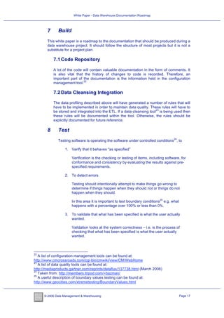 White Paper - Data Warehouse Documentation Roadmap




       7      Build
       This white paper is a roadmap to the documentation that should be produced during a
       data warehouse project. It should follow the structure of most projects but it is not a
       substitute for a project plan.

           7.1 Code Repository

           A lot of the code will contain valuable documentation in the form of comments. It
           is also vital that the history of changes to code is recorded. Therefore, an
           important part of the documentation is the information held in the configuration
                             22
           management tool.

           7.2 Data Cleansing Integration

           The data profiling described above will have generated a number of rules that will
           have to be implemented in order to maintain data quality. These rules will have to
                                                                          23
           be stored and integrated into the ETL. If a data-cleansing tool is being used then
           these rules will be documented within the tool. Otherwise, the rules should be
           explicitly documented for future reference.

       8      Test
                                                                                        24
              Testing software is operating the software under controlled conditions , to

                   1. Verify that it behaves “as specified”

                       Verification is the checking or testing of items, including software, for
                       conformance and consistency by evaluating the results against pre-
                       specified requirements.

                   2. To detect errors

                       Testing should intentionally attempt to make things go wrong to
                       determine if things happen when they should not or things do not
                       happen when they should.
                                                                               25
                       In this area it is important to test boundary conditions e.g. what
                       happens with a percentage over 100% or less than 0%.

                   3. To validate that what has been specified is what the user actually
                      wanted.

                       Validation looks at the system correctness – i.e. is the process of
                       checking that what has been specified is what the user actually
                       wanted.



22
   A list of configuration management tools can be found at:
http://www.cmcrossroads.com/cgi-bin/cmwiki/view/CM/WebHome
23
   A list of data quality tools can be found at:
http://mediaproducts.gartner.com/reprints/dataflux/137738.html (March 2006)
24
   Taken from: http://members.tripod.com/~bazman/
25
   A useful description of boundary values testing can be found at:
http://www.geocities.com/xtremetesting/BoundaryValues.html


      © 2006 Data Management & Warehousing                                                   Page 17
 