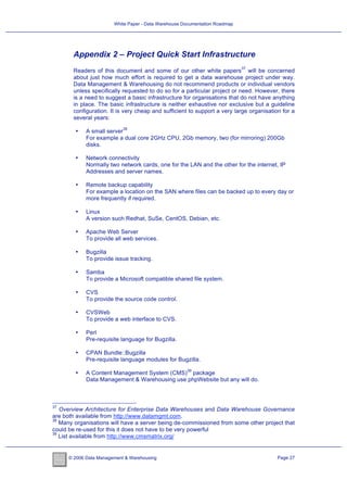 White Paper - Data Warehouse Documentation Roadmap




       Appendix 2 – Project Quick Start Infrastructure
                                                                             37
       Readers of this document and some of our other white papers will be concerned
       about just how much effort is required to get a data warehouse project under way.
       Data Management & Warehousing do not recommend products or individual vendors
       unless specifically requested to do so for a particular project or need. However, there
       is a need to suggest a basic infrastructure for organisations that do not have anything
       in place. The basic infrastructure is neither exhaustive nor exclusive but a guideline
       configuration. It is very cheap and sufficient to support a very large organisation for a
       several years:
                            38
        •    A small server
             For example a dual core 2GHz CPU, 2Gb memory, two (for mirroring) 200Gb
             disks.

        •    Network connectivity
             Normally two network cards, one for the LAN and the other for the internet, IP
             Addresses and server names.

        •    Remote backup capability
             For example a location on the SAN where files can be backed up to every day or
             more frequently if required.

        •    Linux
             A version such Redhat, SuSe, CentOS, Debian, etc.

        •    Apache Web Server
             To provide all web services.

        •    Bugzilla
             To provide issue tracking.

        •    Samba
             To provide a Microsoft compatible shared file system.

        •    CVS
             To provide the source code control.

        •    CVSWeb
             To provide a web interface to CVS.

        •    Perl
             Pre-requisite language for Bugzilla.

        •    CPAN Bundle::Bugzilla
             Pre-requisite language modules for Bugzilla.
                                                      39
        •    A Content Management System (CMS) package
             Data Management & Warehousing use phpWebsite but any will do.



37
   Overview Architecture for Enterprise Data Warehouses and Data Warehouse Governance
are both available from http://www.datamgmt.com.
38
   Many organisations will have a server being de-commissioned from some other project that
could be re-used for this it does not have to be very powerful
39
   List available from http://www.cmsmatrix.org/


      © 2006 Data Management & Warehousing                                               Page 27
 