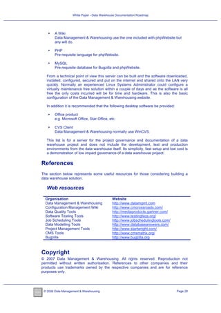 White Paper - Data Warehouse Documentation Roadmap




   •    A Wiki
        Data Management & Warehousing use the one included with phpWebsite but
        any will do.

   •    PHP
        Pre-requisite language for phpWebsite.

   •    MySQL
        Pre-requisite database for Bugzilla and phpWebsite.

   From a technical point of view this server can be built and the software downloaded,
   installed, configured, secured and put on the internet and shared onto the LAN very
   quickly. Normally an experienced Linux Systems Administrator could configure a
   virtually maintenance free solution within a couple of days and as the software is all
   free the only costs incurred will be for time and hardware. This is also the basic
   configuration of the Data Management & Warehousing website.

   In addition it is recommended that the following desktop software be provided:

   •    Office product
        e.g. Microsoft Office, Star Office, etc.

   •    CVS Client
        Data Management & Warehousing normally use WinCVS.

   This list is for a server for the project governance and documentation of a data
   warehouse project and does not include the development, test and production
   environments from the data warehouse itself. Its simplicity, fast setup and low cost is
   a demonstration of low impact governance of a data warehouse project.

References
The section below represents some useful resources for those considering building a
data warehouse solution.

   Web resources

  Organisation                               Website
  Data Management & Warehousing              http://www.datamgmt.com
  Configuration Management Wiki              http://www.cmcrossroads.com/
  Data Quality Tools                         http://mediaproducts.gartner.com/
  Software Testing Tools                     http://www.testingfaqs.org/
  Job Scheduling Tools                       http://www.jobschedulingtools.com/
  Data Modelling Tools                       http://www.databaseanswers.com/
  Project Management Tools                   http://www.startwright.com/
  CMS Tools                                  http://www.cmsmatrix.org/
  Bugzilla                                   http://www.bugzilla.org



Copyright
© 2007 Data Management & Warehousing. All rights reserved. Reproduction not
permitted without written authorisation. References to other companies and their
products use trademarks owned by the respective companies and are for reference
purposes only.




 © 2006 Data Management & Warehousing                                               Page 28
 
