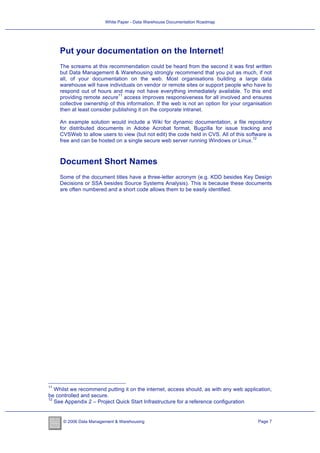 White Paper - Data Warehouse Documentation Roadmap




     Put your documentation on the Internet!
     The screams at this recommendation could be heard from the second it was first written
     but Data Management & Warehousing strongly recommend that you put as much, if not
     all, of your documentation on the web. Most organisations building a large data
     warehouse will have individuals on vendor or remote sites or support people who have to
     respond out of hours and may not have everything immediately available. To this end
                              11
     providing remote secure access improves responsiveness for all involved and ensures
     collective ownership of this information. If the web is not an option for your organisation
     then at least consider publishing it on the corporate intranet.

     An example solution would include a Wiki for dynamic documentation, a file repository
     for distributed documents in Adobe Acrobat format, Bugzilla for issue tracking and
     CVSWeb to allow users to view (but not edit) the code held in CVS. All of this software is
                                                                                       12
     free and can be hosted on a single secure web server running Windows or Linux.



     Document Short Names
     Some of the document titles have a three-letter acronym (e.g. KDD besides Key Design
     Decisions or SSA besides Source Systems Analysis). This is because these documents
     are often numbered and a short code allows them to be easily identified.




11
   Whilst we recommend putting it on the internet, access should, as with any web application,
be controlled and secure.
12
   See Appendix 2 – Project Quick Start Infrastructure for a reference configuration


      © 2006 Data Management & Warehousing                                                Page 7
 