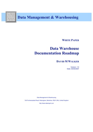 Data Management & Warehousing




                                                              WHITE PAPER


                         Data Warehouse
                  Documentation Roadmap
                                                      DAVID M WALKER
                                                                           Version: 1.0
                                                                      Date: 05/04/2007




                      Data Management & Warehousing

   138 Finchampstead Road, Wokingham, Berkshire, RG41 2NU, United Kingdom

                          http://www.datamgmt.com
 