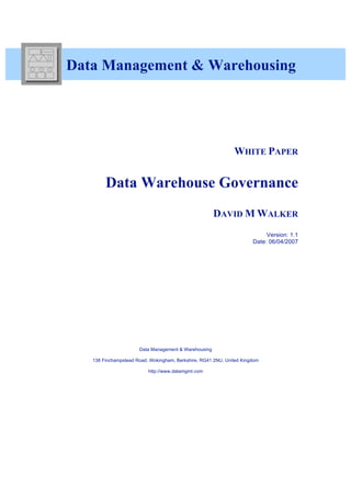 Data Management & Warehousing




                                                              WHITE PAPER


        Data Warehouse Governance
                                                      DAVID M WALKER
                                                                           Version: 1.1
                                                                      Date: 06/04/2007




                      Data Management & Warehousing

   138 Finchampstead Road, Wokingham, Berkshire, RG41 2NU, United Kingdom

                          http://www.datamgmt.com
 