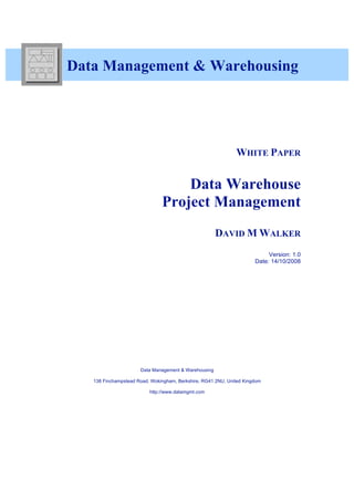 Data Management & Warehousing




                                                              WHITE PAPER


                                   Data Warehouse
                               Project Management
                                                      DAVID M WALKER
                                                                           Version: 1.0
                                                                      Date: 14/10/2008




                      Data Management & Warehousing

   138 Finchampstead Road, Wokingham, Berkshire, RG41 2NU, United Kingdom

                          http://www.datamgmt.com
 