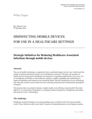 DISINFECTING MOBILE DEVICES FOR
USE IN A HEALTHCARE SETTING
8th
DECEMBER 2015
P a g e 1 | 5
White Paper:
By: Alyssa J. Liu
8th
December 2015
DISINFECTING MOBILE DEVICES
FOR USE IN A HEALTHCARE SETTINGS
Strategic Initiatives for Reducing Healthcare-Associated
Infections through mobile devices
Abstract
The use of mobile technology is expected to have a profound impact on how care is delivered, the
quality of patient experience and the cost of healthcare in general. Therefore, the quantity of
mobile devices being used in healthcare environments is expanding significantly every year. Use
of smartphones and tablets in the healthcare settings is rapidly expanding and contributing to
improved healthcare and reduced costs around the globe. But this introduction of new technology
into clinically sensitive areas creates the risk of passing along bacterial contamination throughout
a hospital.
The present study was aimed to design a simple model to test efficacy of germicidal Ultraviolet
light (UV-C) used inside ChargeMax as a charging cabinet designed for smartphones and tablets
and made by Cetrix Technologies.
The challenge:
Healthcare-acquired infections are among leading causes of death in the USA and around the
world. These infections affect more than 25 percent of admitted patients in developing countries.
 