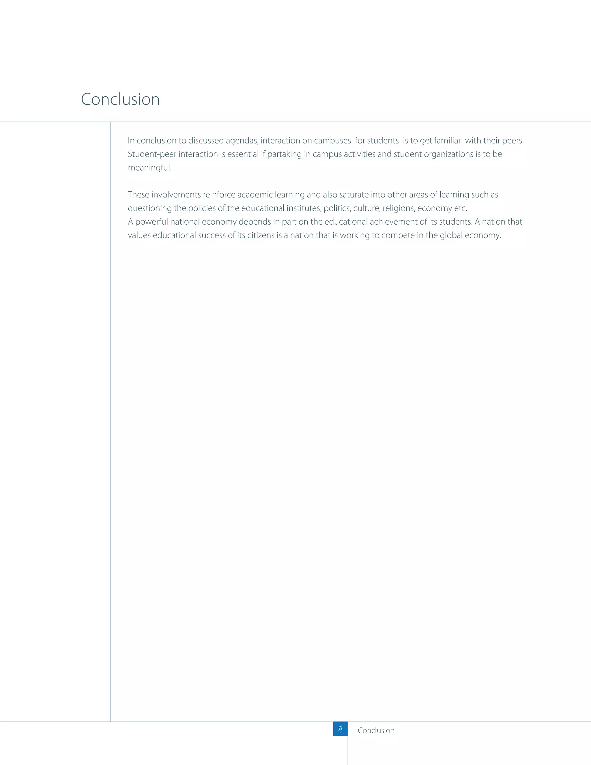 Conclusion

     In conclusion to discussed agendas, interaction on campuses for students is to get familiar with their peers.
     Student-peer interaction is essential if partaking in campus activities and student organizations is to be
     meaningful.

     These involvements reinforce academic learning and also saturate into other areas of learning such as
     questioning the policies of the educational institutes, politics, culture, religions, economy etc.
     A powerful national economy depends in part on the educational achievement of its students. A nation that
     values educational success of its citizens is a nation that is working to compete in the global economy.




                                                              8     Conclusion
 