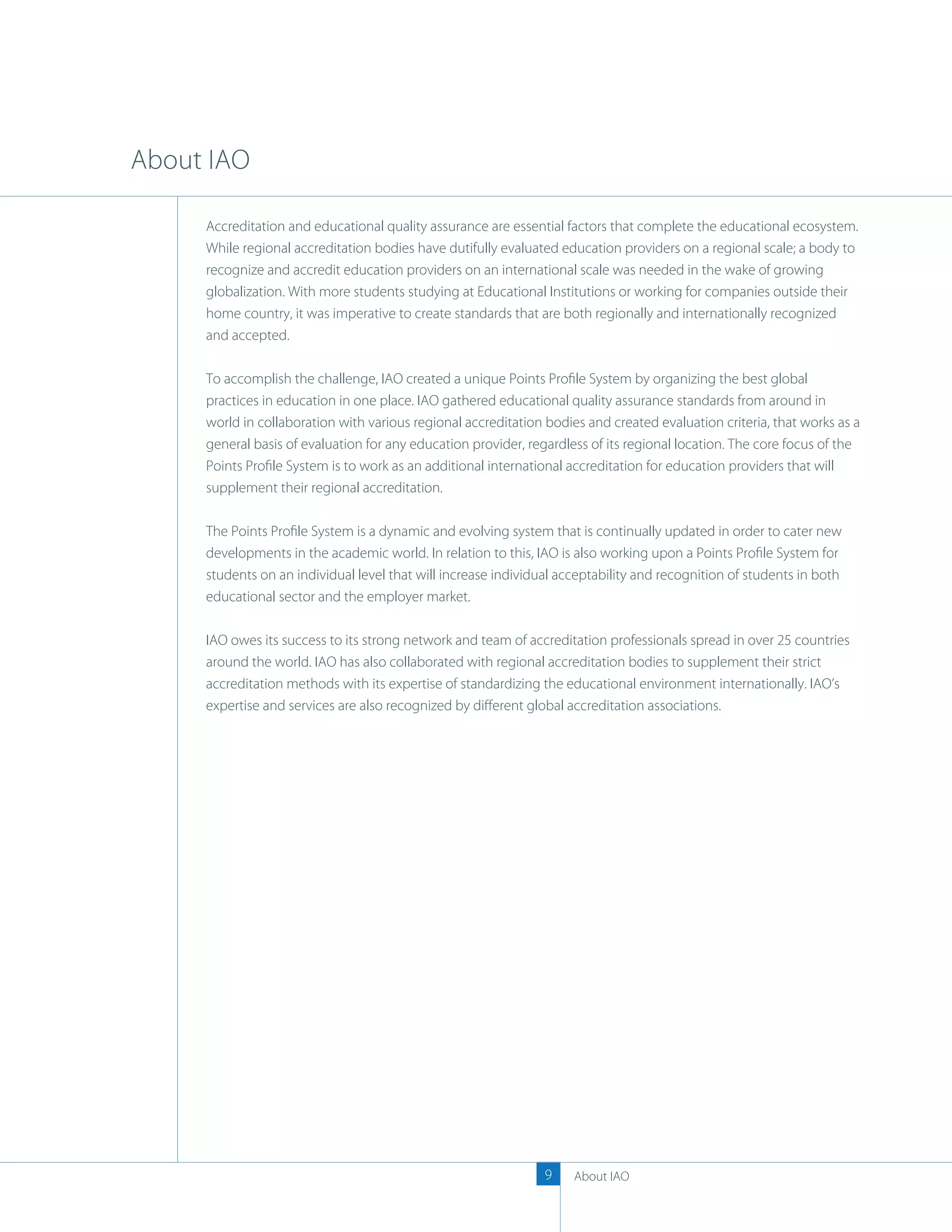 About IAO

     Accreditation and educational quality assurance are essential factors that complete the educational ecosystem.
     While regional accreditation bodies have dutifully evaluated education providers on a regional scale; a body to
     recognize and accredit education providers on an international scale was needed in the wake of growing
     globalization. With more students studying at Educational Institutions or working for companies outside their
     home country, it was imperative to create standards that are both regionally and internationally recognized
     and accepted.

     To accomplish the challenge, IAO created a unique Points Proﬁle System by organizing the best global
     practices in education in one place. IAO gathered educational quality assurance standards from around in
     world in collaboration with various regional accreditation bodies and created evaluation criteria, that works as a
     general basis of evaluation for any education provider, regardless of its regional location. The core focus of the
     Points Proﬁle System is to work as an additional international accreditation for education providers that will
     supplement their regional accreditation.

     The Points Proﬁle System is a dynamic and evolving system that is continually updated in order to cater new
     developments in the academic world. In relation to this, IAO is also working upon a Points Proﬁle System for
     students on an individual level that will increase individual acceptability and recognition of students in both
     educational sector and the employer market.

     IAO owes its success to its strong network and team of accreditation professionals spread in over 25 countries
     around the world. IAO has also collaborated with regional accreditation bodies to supplement their strict
     accreditation methods with its expertise of standardizing the educational environment internationally. IAO’s
     expertise and services are also recognized by diﬀerent global accreditation associations.




                                                                9    About IAO
 
