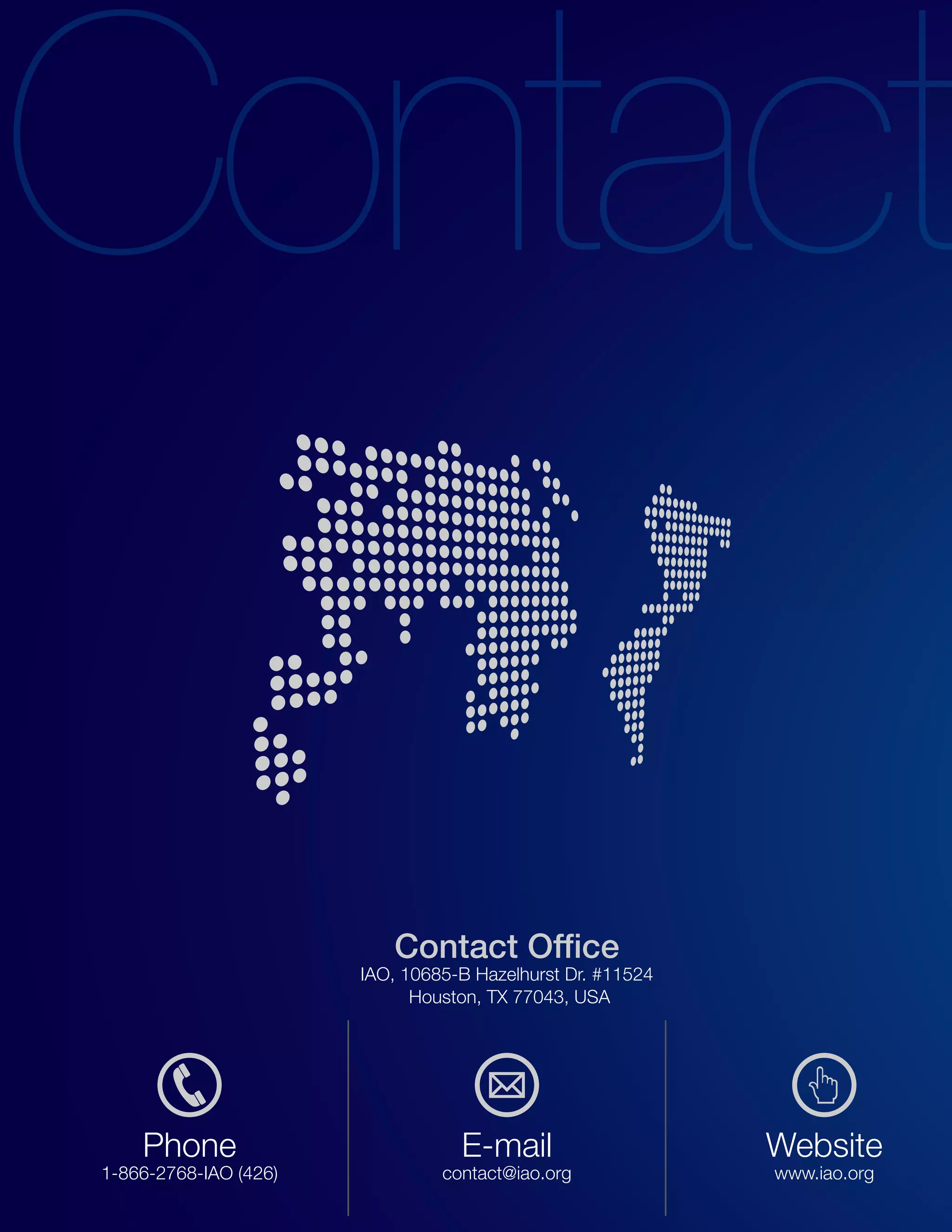 Contact Office
                       IAO, 10685-B Hazelhurst Dr. #11524
                             Houston, TX 77043, USA




    Phone                         E-mail                    Website
1-866-2768-IAO (426)            contact@iao.org             www.iao.org
 
