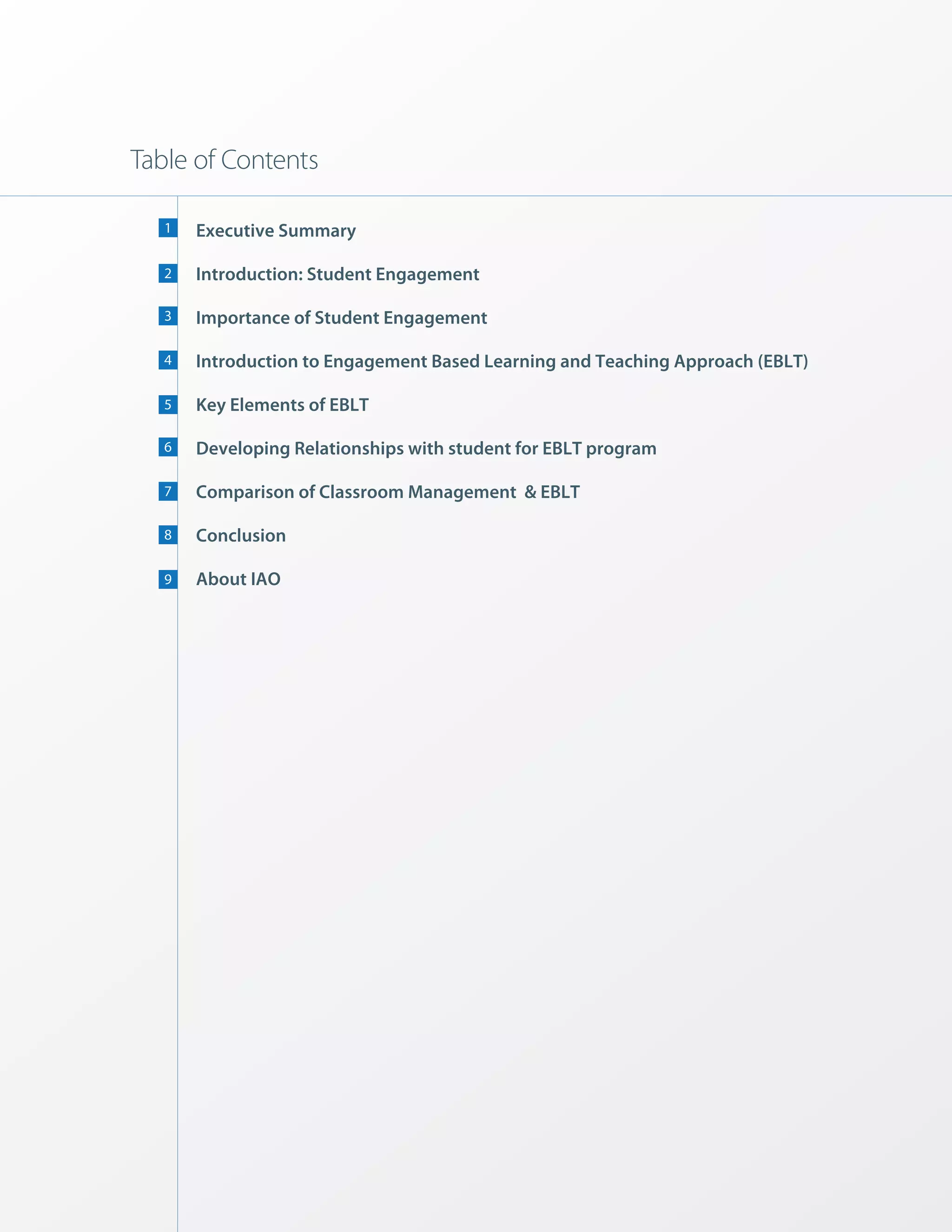 Table of Contents

   1   Executive Summary

   2   Introduction: Student Engagement

   3   Importance of Student Engagement

   4   Introduction to Engagement Based Learning and Teaching Approach (EBLT)

   5   Key Elements of EBLT

   6   Developing Relationships with student for EBLT program

   7   Comparison of Classroom Management & EBLT

   8   Conclusion

   9   About IAO
 