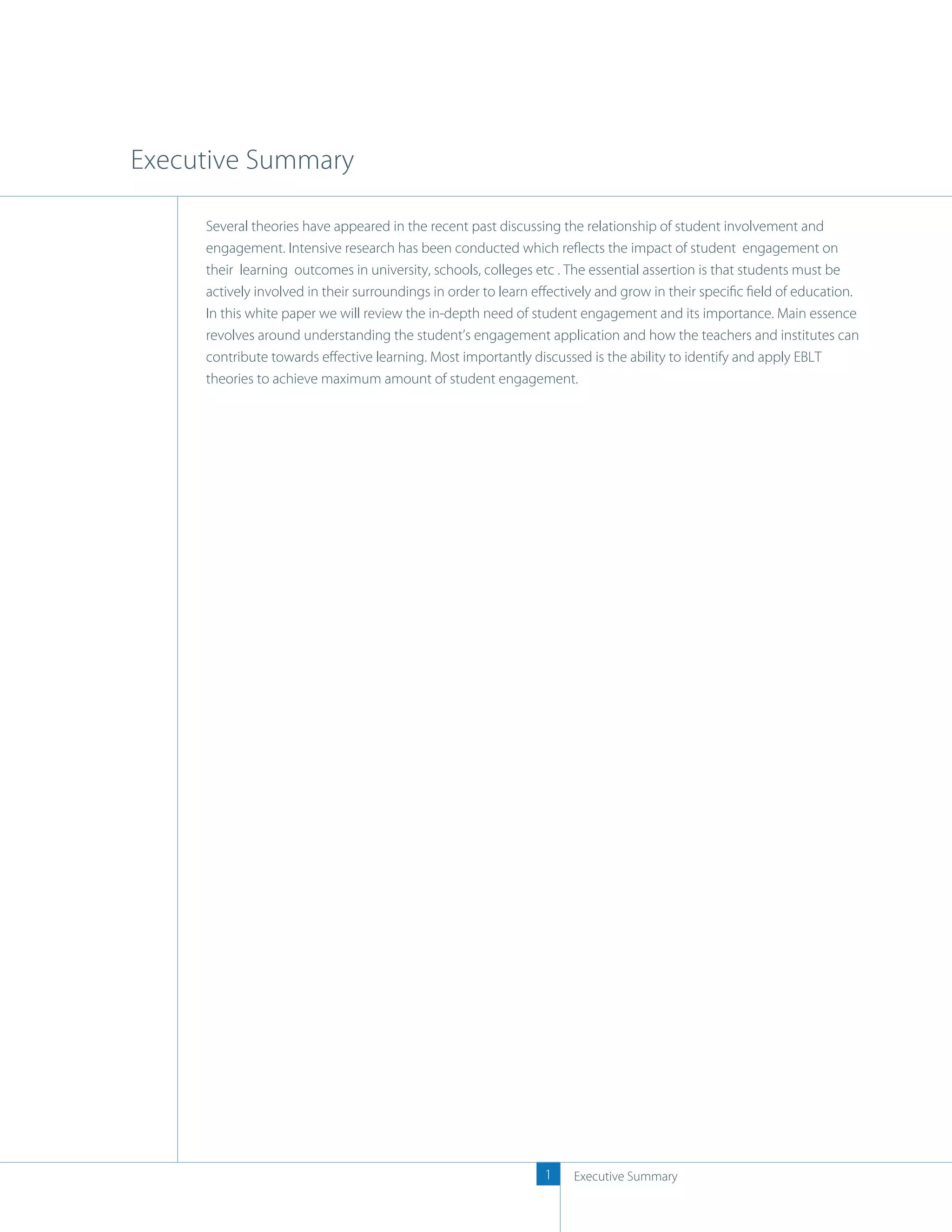 Executive Summary

     Several theories have appeared in the recent past discussing the relationship of student involvement and
     engagement. Intensive research has been conducted which reﬂects the impact of student engagement on
     their learning outcomes in university, schools, colleges etc . The essential assertion is that students must be
     actively involved in their surroundings in order to learn eﬀectively and grow in their speciﬁc ﬁeld of education.
     In this white paper we will review the in-depth need of student engagement and its importance. Main essence
     revolves around understanding the student’s engagement application and how the teachers and institutes can
     contribute towards eﬀective learning. Most importantly discussed is the ability to identify and apply EBLT
     theories to achieve maximum amount of student engagement.




                                                               1    Executive Summary
 