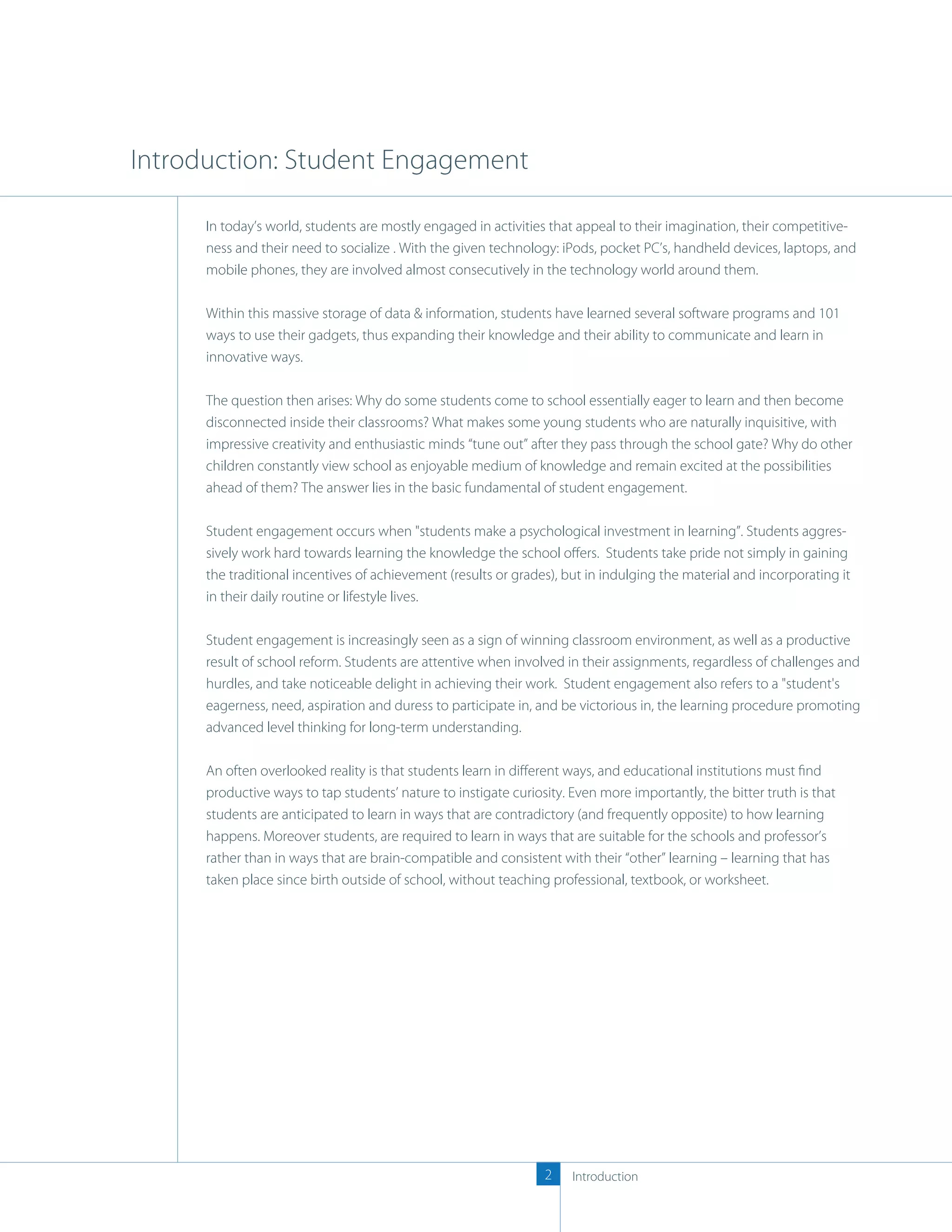 Introduction: Student Engagement

      In today’s world, students are mostly engaged in activities that appeal to their imagination, their competitive-
      ness and their need to socialize . With the given technology: iPods, pocket PC’s, handheld devices, laptops, and
      mobile phones, they are involved almost consecutively in the technology world around them.

      Within this massive storage of data & information, students have learned several software programs and 101
      ways to use their gadgets, thus expanding their knowledge and their ability to communicate and learn in
      innovative ways.

      The question then arises: Why do some students come to school essentially eager to learn and then become
      disconnected inside their classrooms? What makes some young students who are naturally inquisitive, with
      impressive creativity and enthusiastic minds “tune out” after they pass through the school gate? Why do other
      children constantly view school as enjoyable medium of knowledge and remain excited at the possibilities
      ahead of them? The answer lies in the basic fundamental of student engagement.

      Student engagement occurs when "students make a psychological investment in learning”. Students aggres-
      sively work hard towards learning the knowledge the school oﬀers. Students take pride not simply in gaining
      the traditional incentives of achievement (results or grades), but in indulging the material and incorporating it
      in their daily routine or lifestyle lives.

      Student engagement is increasingly seen as a sign of winning classroom environment, as well as a productive
      result of school reform. Students are attentive when involved in their assignments, regardless of challenges and
      hurdles, and take noticeable delight in achieving their work. Student engagement also refers to a "student's
      eagerness, need, aspiration and duress to participate in, and be victorious in, the learning procedure promoting
      advanced level thinking for long-term understanding.

      An often overlooked reality is that students learn in diﬀerent ways, and educational institutions must ﬁnd
      productive ways to tap students’ nature to instigate curiosity. Even more importantly, the bitter truth is that
      students are anticipated to learn in ways that are contradictory (and frequently opposite) to how learning
      happens. Moreover students, are required to learn in ways that are suitable for the schools and professor’s
      rather than in ways that are brain-compatible and consistent with their “other” learning – learning that has
      taken place since birth outside of school, without teaching professional, textbook, or worksheet.




                                                                 2    Introduction
 