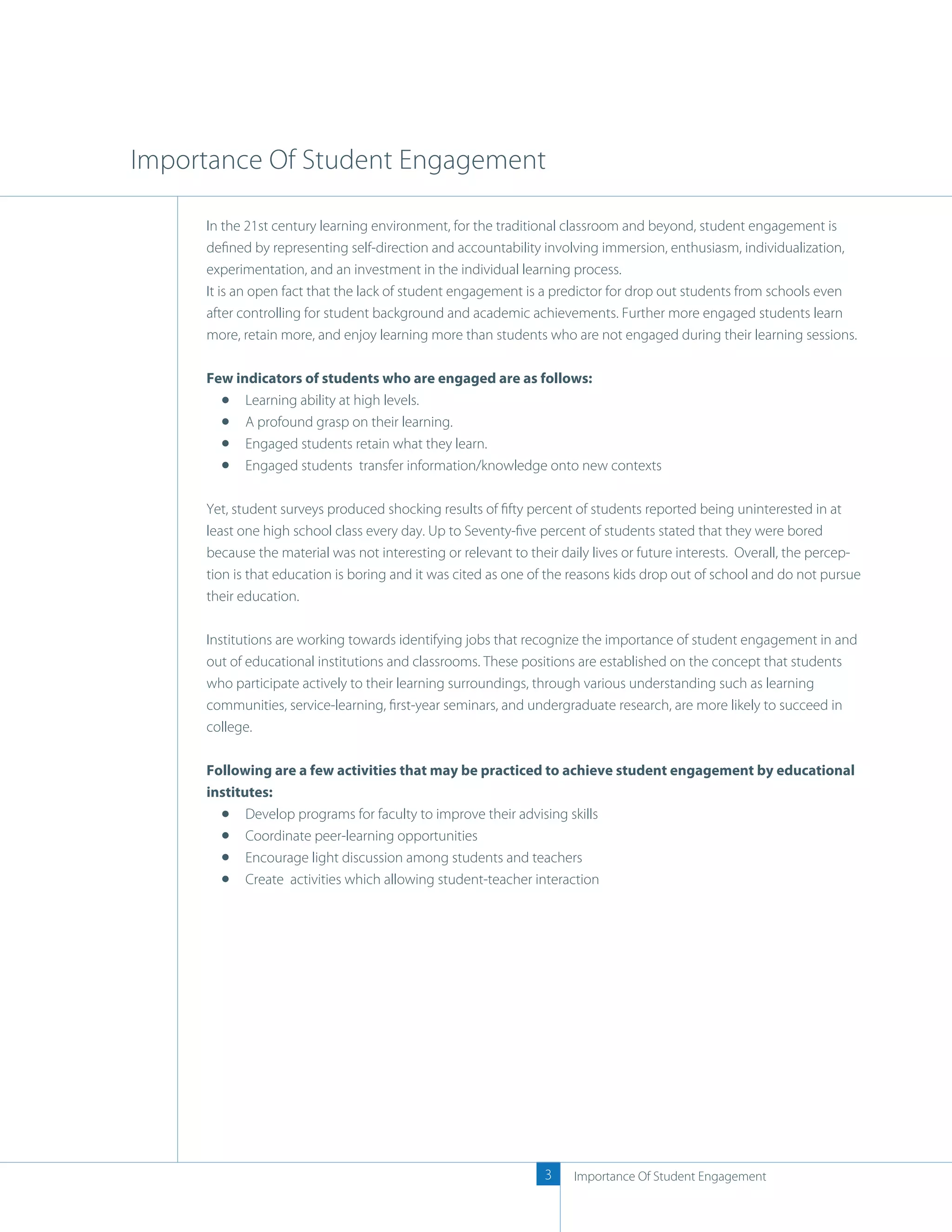 Importance Of Student Engagement

     In the 21st century learning environment, for the traditional classroom and beyond, student engagement is
     deﬁned by representing self-direction and accountability involving immersion, enthusiasm, individualization,
     experimentation, and an investment in the individual learning process.
     It is an open fact that the lack of student engagement is a predictor for drop out students from schools even
     after controlling for student background and academic achievements. Further more engaged students learn
     more, retain more, and enjoy learning more than students who are not engaged during their learning sessions.

     Few indicators of students who are engaged are as follows:
           Learning ability at high levels.
           A profound grasp on their learning.
           Engaged students retain what they learn.
           Engaged students transfer information/knowledge onto new contexts

     Yet, student surveys produced shocking results of ﬁfty percent of students reported being uninterested in at
     least one high school class every day. Up to Seventy-ﬁve percent of students stated that they were bored
     because the material was not interesting or relevant to their daily lives or future interests. Overall, the percep-
     tion is that education is boring and it was cited as one of the reasons kids drop out of school and do not pursue
     their education.

     Institutions are working towards identifying jobs that recognize the importance of student engagement in and
     out of educational institutions and classrooms. These positions are established on the concept that students
     who participate actively to their learning surroundings, through various understanding such as learning
     communities, service-learning, ﬁrst-year seminars, and undergraduate research, are more likely to succeed in
     college.

     Following are a few activities that may be practiced to achieve student engagement by educational
     institutes:
            Develop programs for faculty to improve their advising skills
            Coordinate peer-learning opportunities
            Encourage light discussion among students and teachers
            Create activities which allowing student-teacher interaction




                                                                3    Importance Of Student Engagement
 