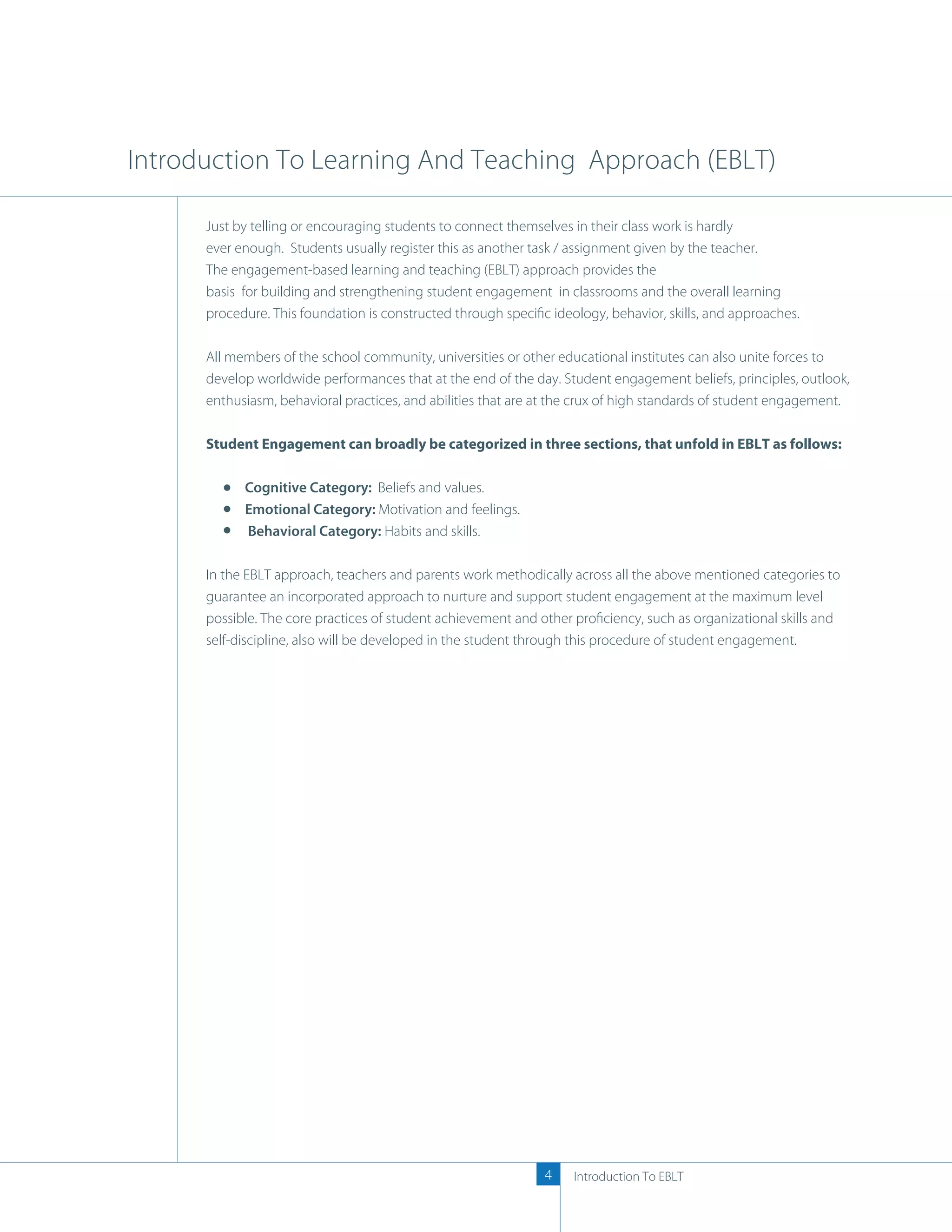 Introduction To Learning And Teaching Approach (EBLT)

      Just by telling or encouraging students to connect themselves in their class work is hardly
      ever enough. Students usually register this as another task / assignment given by the teacher.
      The engagement-based learning and teaching (EBLT) approach provides the
      basis for building and strengthening student engagement in classrooms and the overall learning
      procedure. This foundation is constructed through speciﬁc ideology, behavior, skills, and approaches.

      All members of the school community, universities or other educational institutes can also unite forces to
      develop worldwide performances that at the end of the day. Student engagement beliefs, principles, outlook,
      enthusiasm, behavioral practices, and abilities that are at the crux of high standards of student engagement.

      Student Engagement can broadly be categorized in three sections, that unfold in EBLT as follows:

            Cognitive Category: Beliefs and values.
            Emotional Category: Motivation and feelings.
            Behavioral Category: Habits and skills.

      In the EBLT approach, teachers and parents work methodically across all the above mentioned categories to
      guarantee an incorporated approach to nurture and support student engagement at the maximum level
      possible. The core practices of student achievement and other proﬁciency, such as organizational skills and
      self-discipline, also will be developed in the student through this procedure of student engagement.




                                                               4    Introduction To EBLT
 
