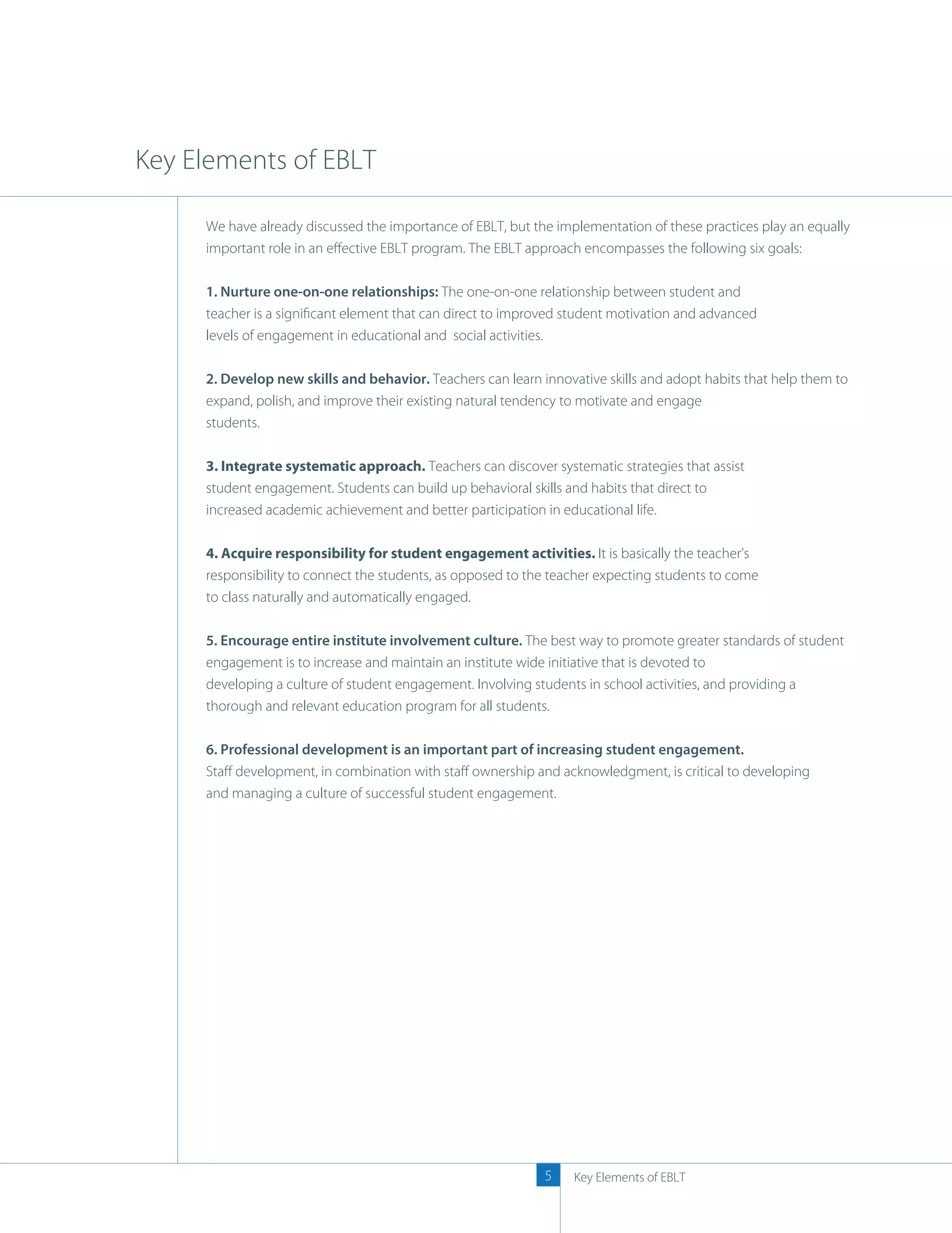Key Elements of EBLT

     We have already discussed the importance of EBLT, but the implementation of these practices play an equally
     important role in an eﬀective EBLT program. The EBLT approach encompasses the following six goals:

     1. Nurture one-on-one relationships: The one-on-one relationship between student and
     teacher is a signiﬁcant element that can direct to improved student motivation and advanced
     levels of engagement in educational and social activities.

     2. Develop new skills and behavior. Teachers can learn innovative skills and adopt habits that help them to
     expand, polish, and improve their existing natural tendency to motivate and engage
     students.

     3. Integrate systematic approach. Teachers can discover systematic strategies that assist
     student engagement. Students can build up behavioral skills and habits that direct to
     increased academic achievement and better participation in educational life.

     4. Acquire responsibility for student engagement activities. It is basically the teacher’s
     responsibility to connect the students, as opposed to the teacher expecting students to come
     to class naturally and automatically engaged.

     5. Encourage entire institute involvement culture. The best way to promote greater standards of student
     engagement is to increase and maintain an institute wide initiative that is devoted to
     developing a culture of student engagement. Involving students in school activities, and providing a
     thorough and relevant education program for all students.

     6. Professional development is an important part of increasing student engagement.
     Staﬀ development, in combination with staﬀ ownership and acknowledgment, is critical to developing
     and managing a culture of successful student engagement.




                                                             5    Key Elements of EBLT
 