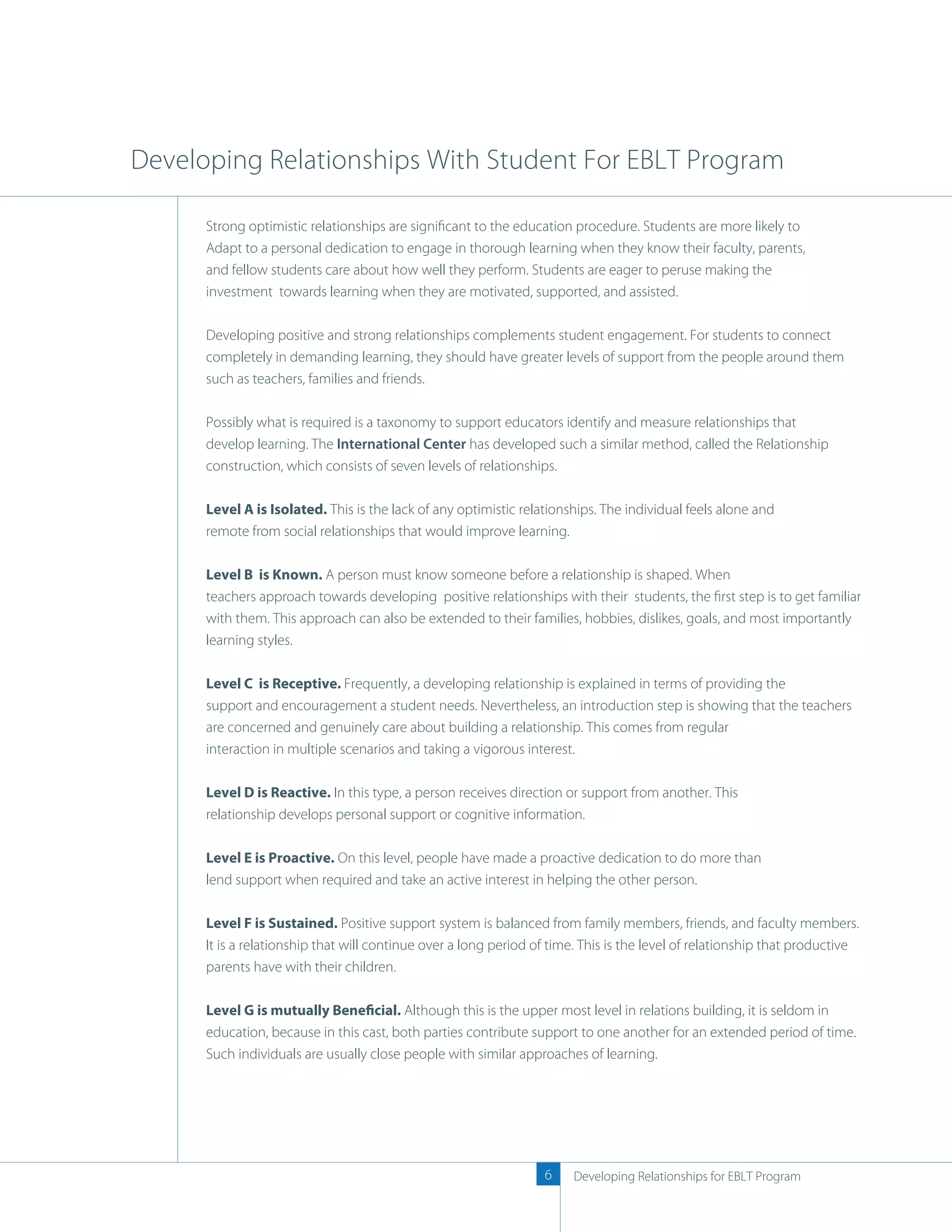 Developing Relationships With Student For EBLT Program

      Strong optimistic relationships are signiﬁcant to the education procedure. Students are more likely to
      Adapt to a personal dedication to engage in thorough learning when they know their faculty, parents,
      and fellow students care about how well they perform. Students are eager to peruse making the
      investment towards learning when they are motivated, supported, and assisted.

      Developing positive and strong relationships complements student engagement. For students to connect
      completely in demanding learning, they should have greater levels of support from the people around them
      such as teachers, families and friends.

      Possibly what is required is a taxonomy to support educators identify and measure relationships that
      develop learning. The International Center has developed such a similar method, called the Relationship
      construction, which consists of seven levels of relationships.

      Level A is Isolated. This is the lack of any optimistic relationships. The individual feels alone and
      remote from social relationships that would improve learning.

      Level B is Known. A person must know someone before a relationship is shaped. When
      teachers approach towards developing positive relationships with their students, the ﬁrst step is to get familiar
      with them. This approach can also be extended to their families, hobbies, dislikes, goals, and most importantly
      learning styles.

      Level C is Receptive. Frequently, a developing relationship is explained in terms of providing the
      support and encouragement a student needs. Nevertheless, an introduction step is showing that the teachers
      are concerned and genuinely care about building a relationship. This comes from regular
      interaction in multiple scenarios and taking a vigorous interest.

      Level D is Reactive. In this type, a person receives direction or support from another. This
      relationship develops personal support or cognitive information.

      Level E is Proactive. On this level, people have made a proactive dedication to do more than
      lend support when required and take an active interest in helping the other person.

      Level F is Sustained. Positive support system is balanced from family members, friends, and faculty members.
      It is a relationship that will continue over a long period of time. This is the level of relationship that productive
      parents have with their children.

      Level G is mutually Beneficial. Although this is the upper most level in relations building, it is seldom in
      education, because in this cast, both parties contribute support to one another for an extended period of time.
      Such individuals are usually close people with similar approaches of learning.




                                                                  6    Developing Relationships for EBLT Program
 