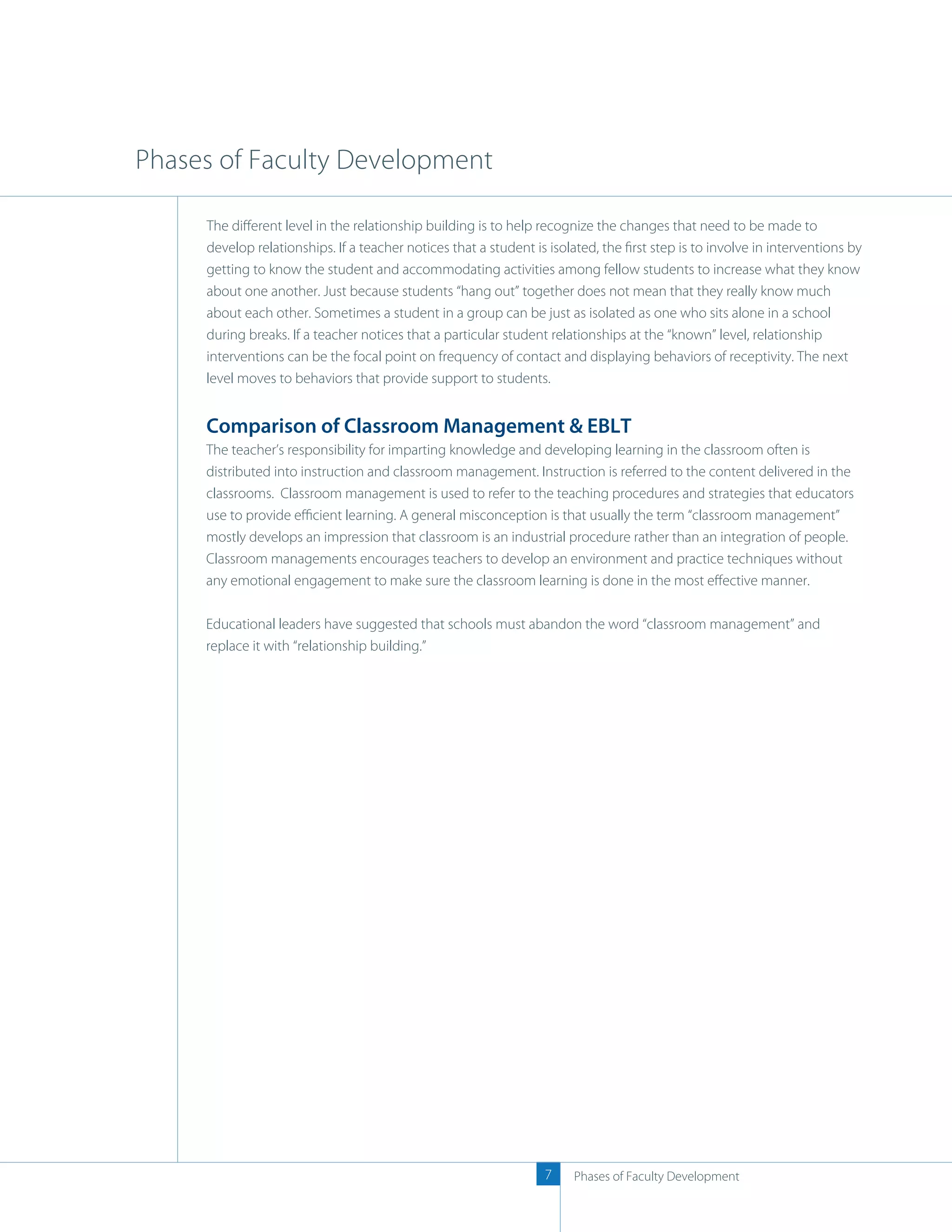 Phases of Faculty Development

     The diﬀerent level in the relationship building is to help recognize the changes that need to be made to
     develop relationships. If a teacher notices that a student is isolated, the ﬁrst step is to involve in interventions by
     getting to know the student and accommodating activities among fellow students to increase what they know
     about one another. Just because students “hang out” together does not mean that they really know much
     about each other. Sometimes a student in a group can be just as isolated as one who sits alone in a school
     during breaks. If a teacher notices that a particular student relationships at the “known” level, relationship
     interventions can be the focal point on frequency of contact and displaying behaviors of receptivity. The next
     level moves to behaviors that provide support to students.


     Comparison of Classroom Management & EBLT
     The teacher’s responsibility for imparting knowledge and developing learning in the classroom often is
     distributed into instruction and classroom management. Instruction is referred to the content delivered in the
     classrooms. Classroom management is used to refer to the teaching procedures and strategies that educators
     use to provide eﬃcient learning. A general misconception is that usually the term “classroom management”
     mostly develops an impression that classroom is an industrial procedure rather than an integration of people.
     Classroom managements encourages teachers to develop an environment and practice techniques without
     any emotional engagement to make sure the classroom learning is done in the most eﬀective manner.

     Educational leaders have suggested that schools must abandon the word “classroom management” and
     replace it with “relationship building.”




                                                                  7    Phases of Faculty Development
 
