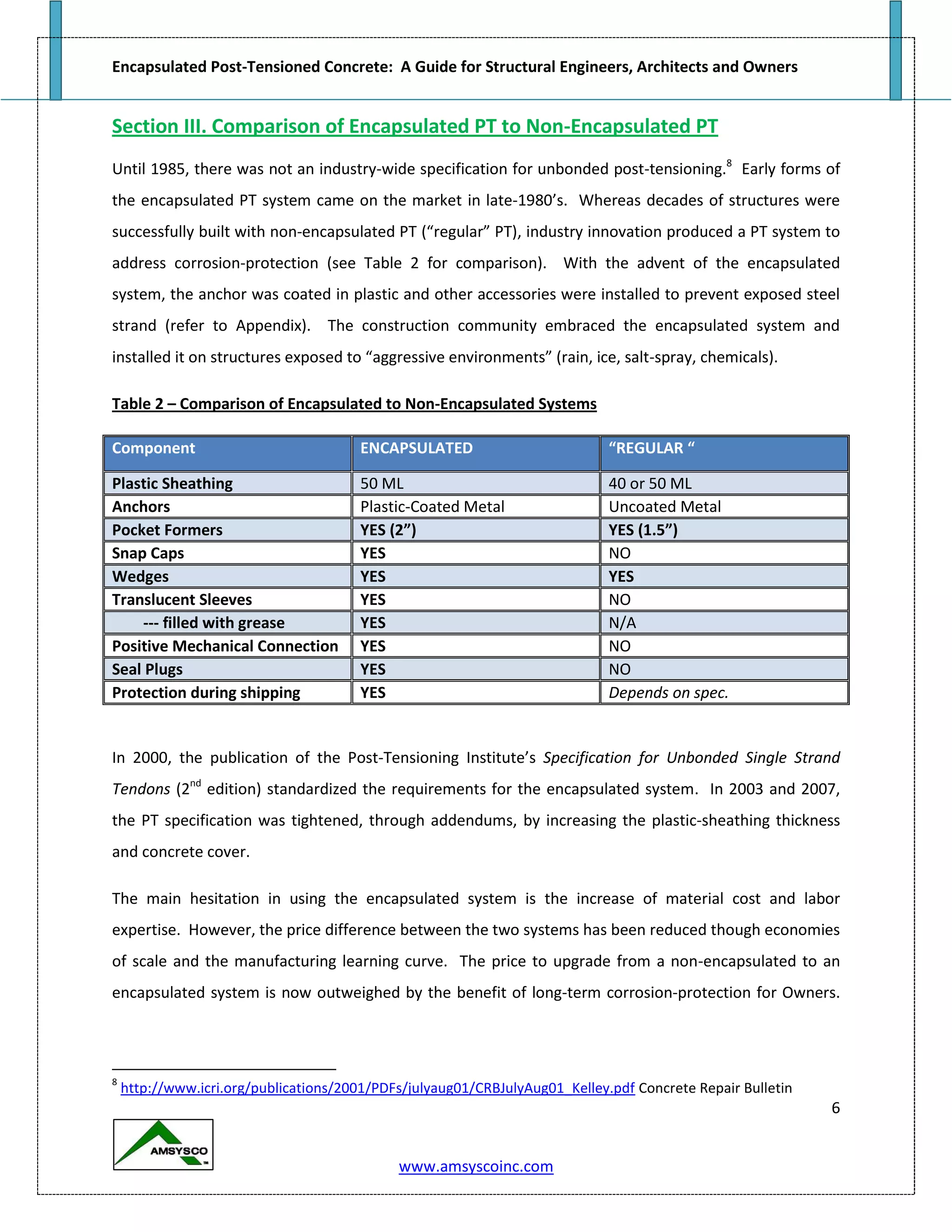 Encapsulated Post-Tensioned Concrete: A Guide for Structural Engineers, Architects and Owners
6
www.amsyscoinc.com
Section III. Comparison of Encapsulated PT to Non-Encapsulated PT
Until 1985, there was not an industry-wide specification for unbonded post-tensioning.8
Early forms of
the encapsulated PT system came on the market in late-1980’s. Whereas decades of structures were
successfully built with non-encapsulated PT (“regular” PT), industry innovation produced a PT system to
address corrosion-protection (see Table 2 for comparison). With the advent of the encapsulated
system, the anchor was coated in plastic and other accessories were installed to prevent exposed steel
strand (refer to Appendix). The construction community embraced the encapsulated system and
installed it on structures exposed to “aggressive environments” (rain, ice, salt-spray, chemicals).
Table 2 – Comparison of Encapsulated to Non-Encapsulated Systems
Component ENCAPSULATED “REGULAR “
Plastic Sheathing 50 ML 40 or 50 ML
Anchors Plastic-Coated Metal Uncoated Metal
Pocket Formers YES (2”) YES (1.5”)
Snap Caps YES NO
Wedges YES YES
Translucent Sleeves YES NO
--- filled with grease YES N/A
Positive Mechanical Connection YES NO
Seal Plugs YES NO
Protection during shipping YES Depends on spec.
In 2000, the publication of the Post-Tensioning Institute’s Specification for Unbonded Single Strand
Tendons (2nd
edition) standardized the requirements for the encapsulated system. In 2003 and 2007,
the PT specification was tightened, through addendums, by increasing the plastic-sheathing thickness
and concrete cover.
The main hesitation in using the encapsulated system is the increase of material cost and labor
expertise. However, the price difference between the two systems has been reduced though economies
of scale and the manufacturing learning curve. The price to upgrade from a non-encapsulated to an
encapsulated system is now outweighed by the benefit of long-term corrosion-protection for Owners.
8
http://www.icri.org/publications/2001/PDFs/julyaug01/CRBJulyAug01_Kelley.pdf Concrete Repair Bulletin
 