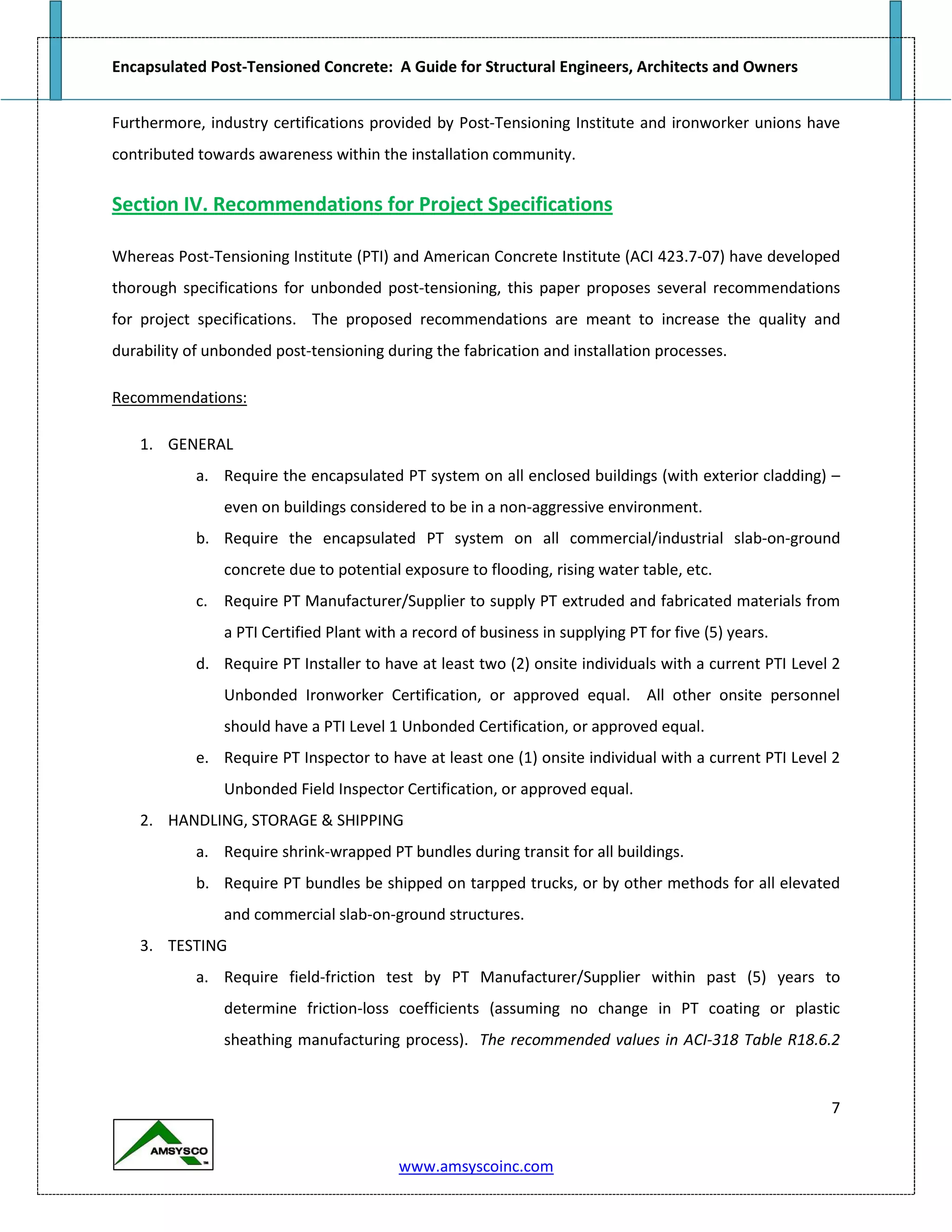 Encapsulated Post-Tensioned Concrete: A Guide for Structural Engineers, Architects and Owners
7
www.amsyscoinc.com
Furthermore, industry certifications provided by Post-Tensioning Institute and ironworker unions have
contributed towards awareness within the installation community.
Section IV. Recommendations for Project Specifications
Whereas Post-Tensioning Institute (PTI) and American Concrete Institute (ACI 423.7-07) have developed
thorough specifications for unbonded post-tensioning, this paper proposes several recommendations
for project specifications. The proposed recommendations are meant to increase the quality and
durability of unbonded post-tensioning during the fabrication and installation processes.
Recommendations:
1. GENERAL
a. Require the encapsulated PT system on all enclosed buildings (with exterior cladding) –
even on buildings considered to be in a non-aggressive environment.
b. Require the encapsulated PT system on all commercial/industrial slab-on-ground
concrete due to potential exposure to flooding, rising water table, etc.
c. Require PT Manufacturer/Supplier to supply PT extruded and fabricated materials from
a PTI Certified Plant with a record of business in supplying PT for five (5) years.
d. Require PT Installer to have at least two (2) onsite individuals with a current PTI Level 2
Unbonded Ironworker Certification, or approved equal. All other onsite personnel
should have a PTI Level 1 Unbonded Certification, or approved equal.
e. Require PT Inspector to have at least one (1) onsite individual with a current PTI Level 2
Unbonded Field Inspector Certification, or approved equal.
2. HANDLING, STORAGE & SHIPPING
a. Require shrink-wrapped PT bundles during transit for all buildings.
b. Require PT bundles be shipped on tarpped trucks, or by other methods for all elevated
and commercial slab-on-ground structures.
3. TESTING
a. Require field-friction test by PT Manufacturer/Supplier within past (5) years to
determine friction-loss coefficients (assuming no change in PT coating or plastic
sheathing manufacturing process). The recommended values in ACI-318 Table R18.6.2
 